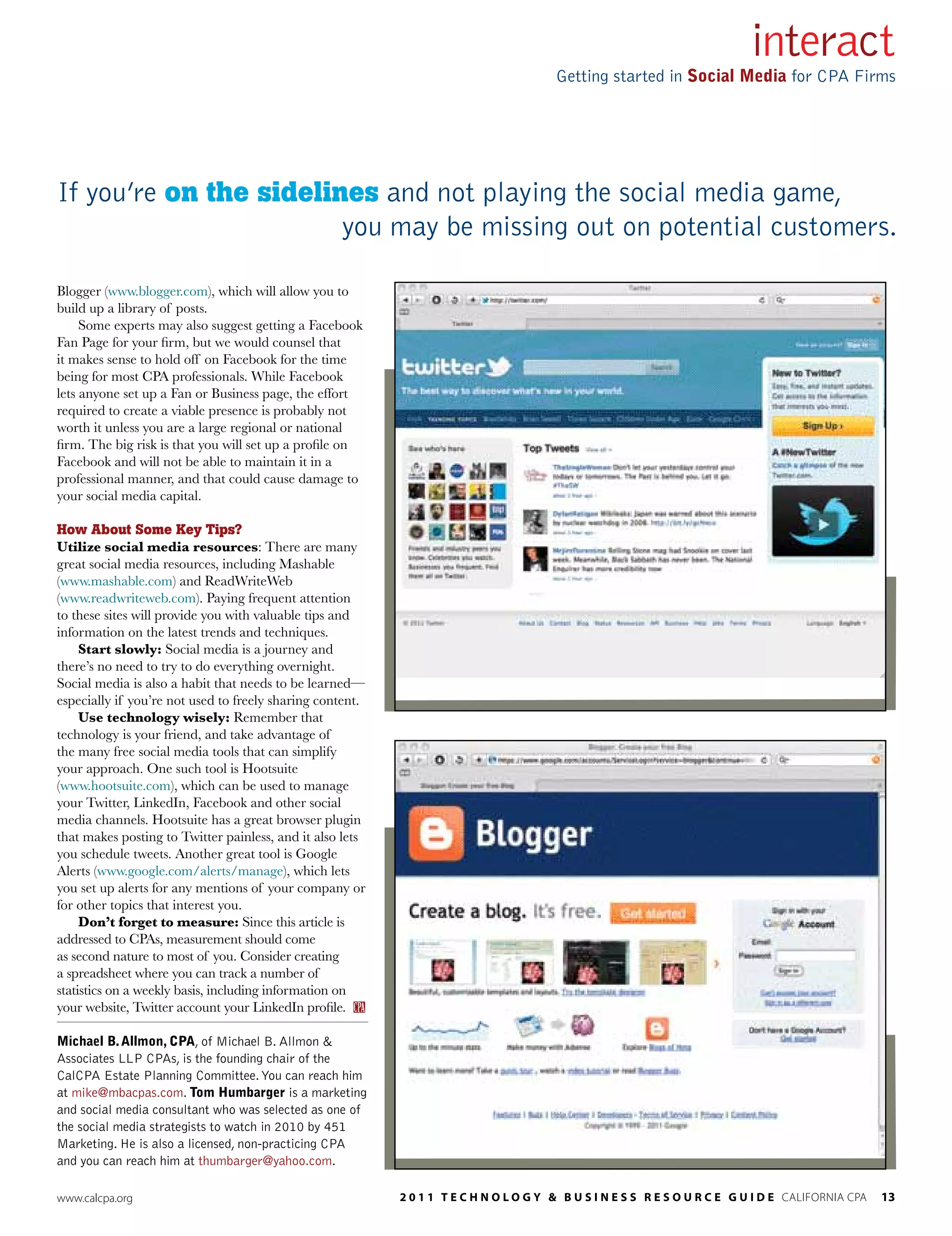 interact
                                                                                       Getting started in Social Media for CPA Firms




If you’re on the sidelines and not playing the social media game,
                        you may be missing out on potential customers.

Blogger (www.blogger.com), which will allow you to
build up a library of posts.
     Some experts may also suggest getting a Facebook
Fan Page for your firm, but we would counsel that
it makes sense to hold off on Facebook for the time
being for most CPA professionals. While Facebook
lets anyone set up a Fan or Business page, the effort
required to create a viable presence is probably not
worth it unless you are a large regional or national
firm. The big risk is that you will set up a profile on
Facebook and will not be able to maintain it in a
professional manner, and that could cause damage to
your social media capital.

How About Some Key Tips?
Utilize social media resources: There are many
great social media resources, including Mashable
(www.mashable.com) and ReadWriteWeb
(www.readwriteweb.com). Paying frequent attention
to these sites will provide you with valuable tips and
information on the latest trends and techniques.
     Start slowly: Social media is a journey and
there’s no need to try to do everything overnight.
Social media is also a habit that needs to be learned—
especially if you’re not used to freely sharing content.
     Use technology wisely: Remember that
technology is your friend, and take advantage of
the many free social media tools that can simplify
your approach. One such tool is Hootsuite
(www.hootsuite.com), which can be used to manage
your Twitter, LinkedIn, Facebook and other social
media channels. Hootsuite has a great browser plugin
that makes posting to Twitter painless, and it also lets
you schedule tweets. Another great tool is Google
Alerts (www.google.com/alerts/manage), which lets
you set up alerts for any mentions of your company or
for other topics that interest you.
     Don’t forget to measure: Since this article is
addressed to CPAs, measurement should come
as second nature to most of you. Consider creating
a spreadsheet where you can track a number of
statistics on a weekly basis, including information on
your website, Twitter account your LinkedIn profile.

Michael B. Allmon, CPA, of Michael B. Allmon &
Associates LLP CPAs, is the founding chair of the
CalCPA Estate Planning Committee. You can reach him
at mike@mbacpas.com. Tom Humbarger is a marketing
and social media consultant who was selected as one of
the social media strategists to watch in 2010 by 451
Marketing. He is also a licensed, non-practicing CPA
and you can reach him at thumbarger@yahoo.com.

www.calcpa.org                                             2 0 1 1 T E c h n o l o g y & B u s i n E s s R E s o u R c E g u i d E california cpa   13
 