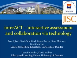 CENTRE FOR MEDICAL EDUCATION


interACT – interactive assessment
 and collaboration via technology
  Rola Ajjawi, Susie Schofield, Karen Barton, Sean McAleer,
                        Grant Murray
    Centre for Medical Education, University of Dundee

               Lorraine Walsh, David Walker
     Library and Learning Centre, University of Dundee
 