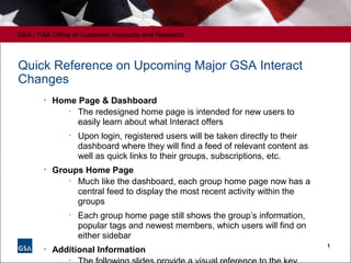 GSA / FAS Office of Customer Accounts and Research
1
Quick Reference on Upcoming Major GSA Interact
Changes

Home Page & Dashboard
•
The redesigned home page is intended for new users to
easily learn about what Interact offers
•
Upon login, registered users will be taken directly to their
dashboard where they will find a feed of relevant content as
well as quick links to their groups, subscriptions, etc.

Groups Home Page
•
Much like the dashboard, each group home page now has a
central feed to display the most recent activity within the
groups
•
Each group home page still shows the group’s information,
popular tags and newest members, which users will find on
either sidebar

Additional Information
•
 