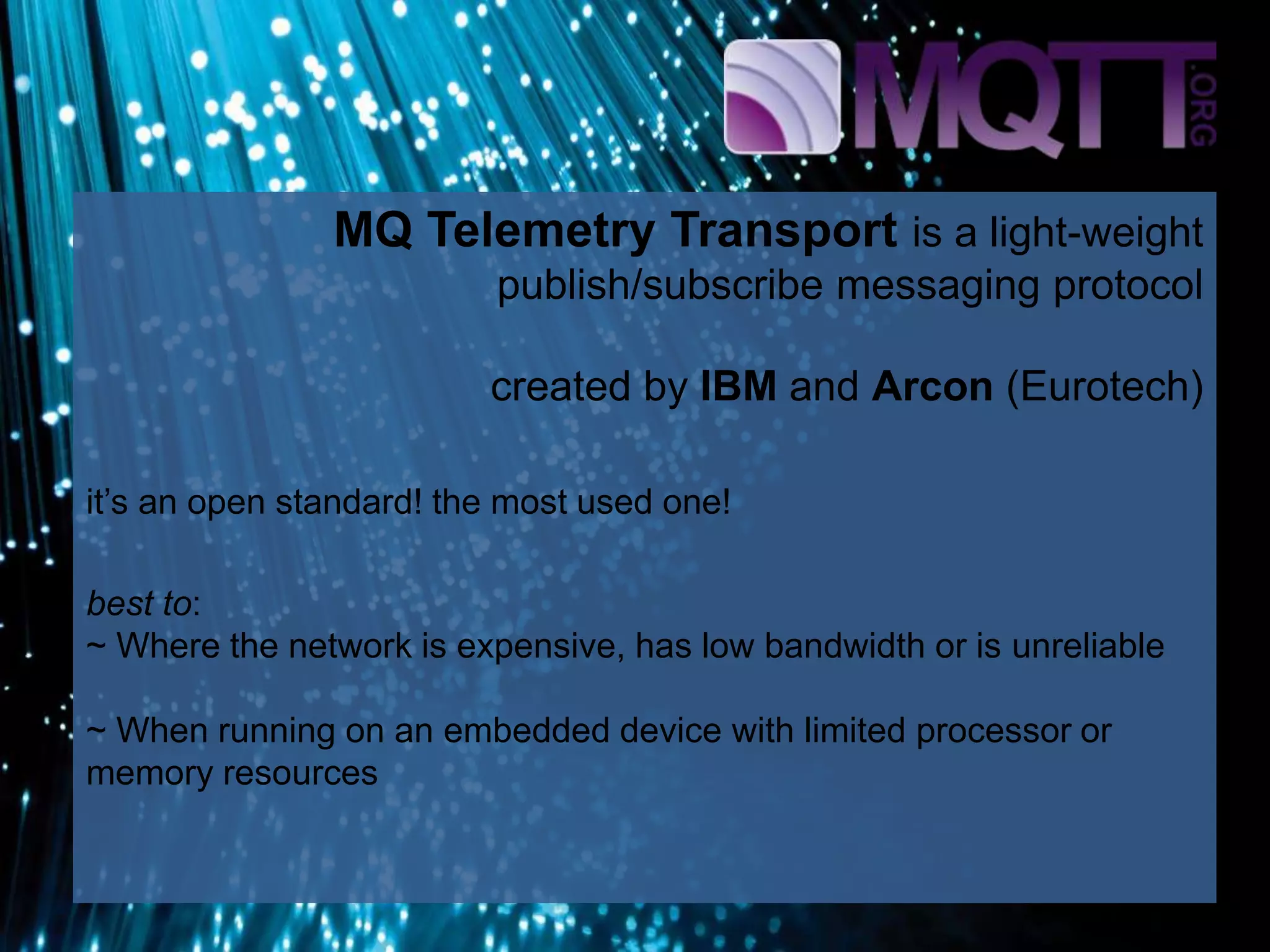 MQ Telemetry Transport is a light-weight
publish/subscribe messaging protocol
created by IBM and Arcon (Eurotech)
it’s an open standard! the most used one!
best to:
~ Where the network is expensive, has low bandwidth or is unreliable
~ When running on an embedded device with limited processor or
memory resources
 