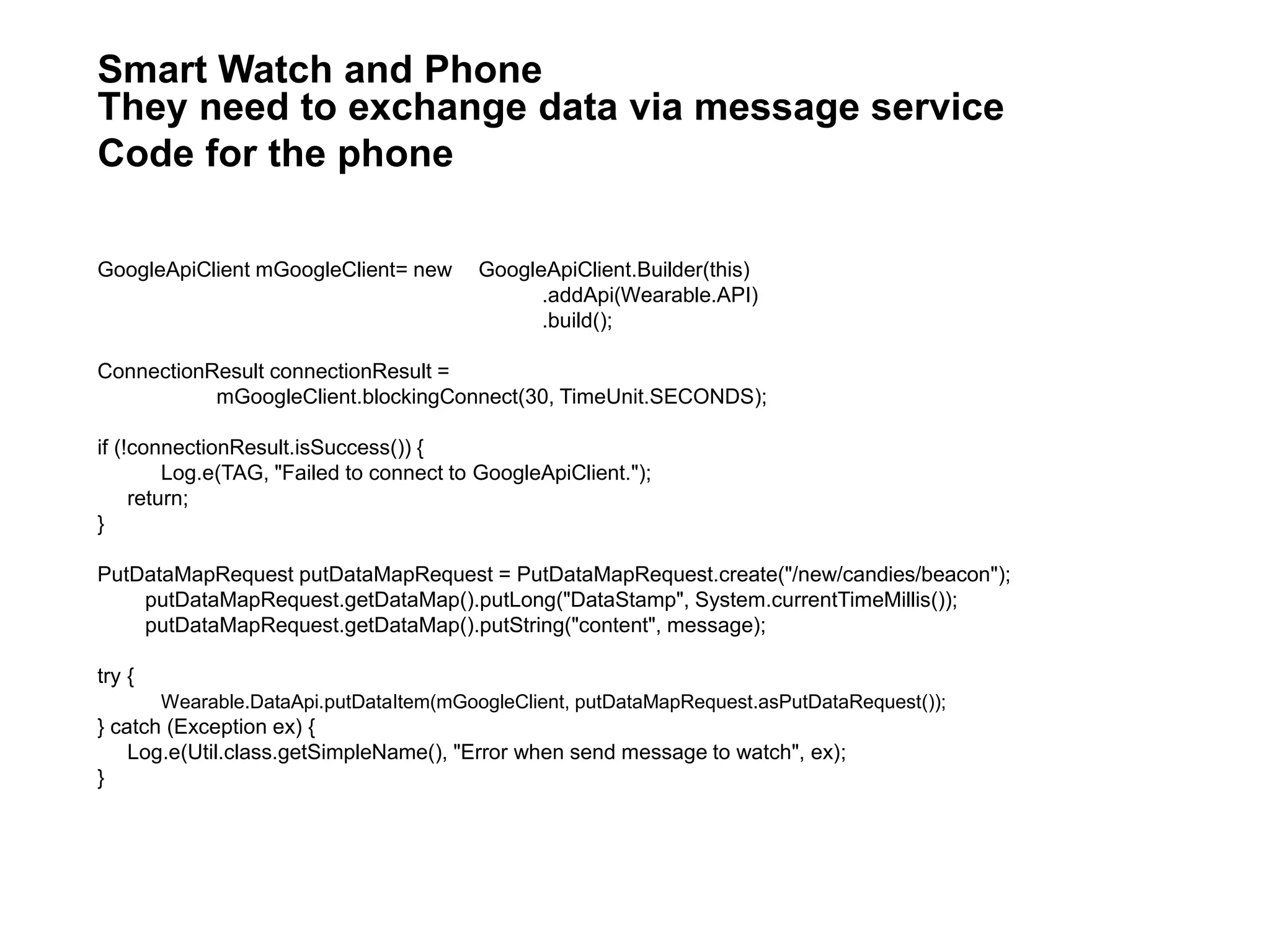 GoogleApiClient mGoogleClient= new GoogleApiClient.Builder(this)
.addApi(Wearable.API)
.build();
ConnectionResult connectionResult =
mGoogleClient.blockingConnect(30, TimeUnit.SECONDS);
if (!connectionResult.isSuccess()) {
Log.e(TAG, "Failed to connect to GoogleApiClient.");
return;
}
PutDataMapRequest putDataMapRequest = PutDataMapRequest.create("/new/candies/beacon");
putDataMapRequest.getDataMap().putLong("DataStamp", System.currentTimeMillis());
putDataMapRequest.getDataMap().putString("content", message);
try {
Wearable.DataApi.putDataItem(mGoogleClient, putDataMapRequest.asPutDataRequest());
} catch (Exception ex) {
Log.e(Util.class.getSimpleName(), "Error when send message to watch", ex);
}
Smart Watch and Phone
They need to exchange data via message service
Code for the phone
 