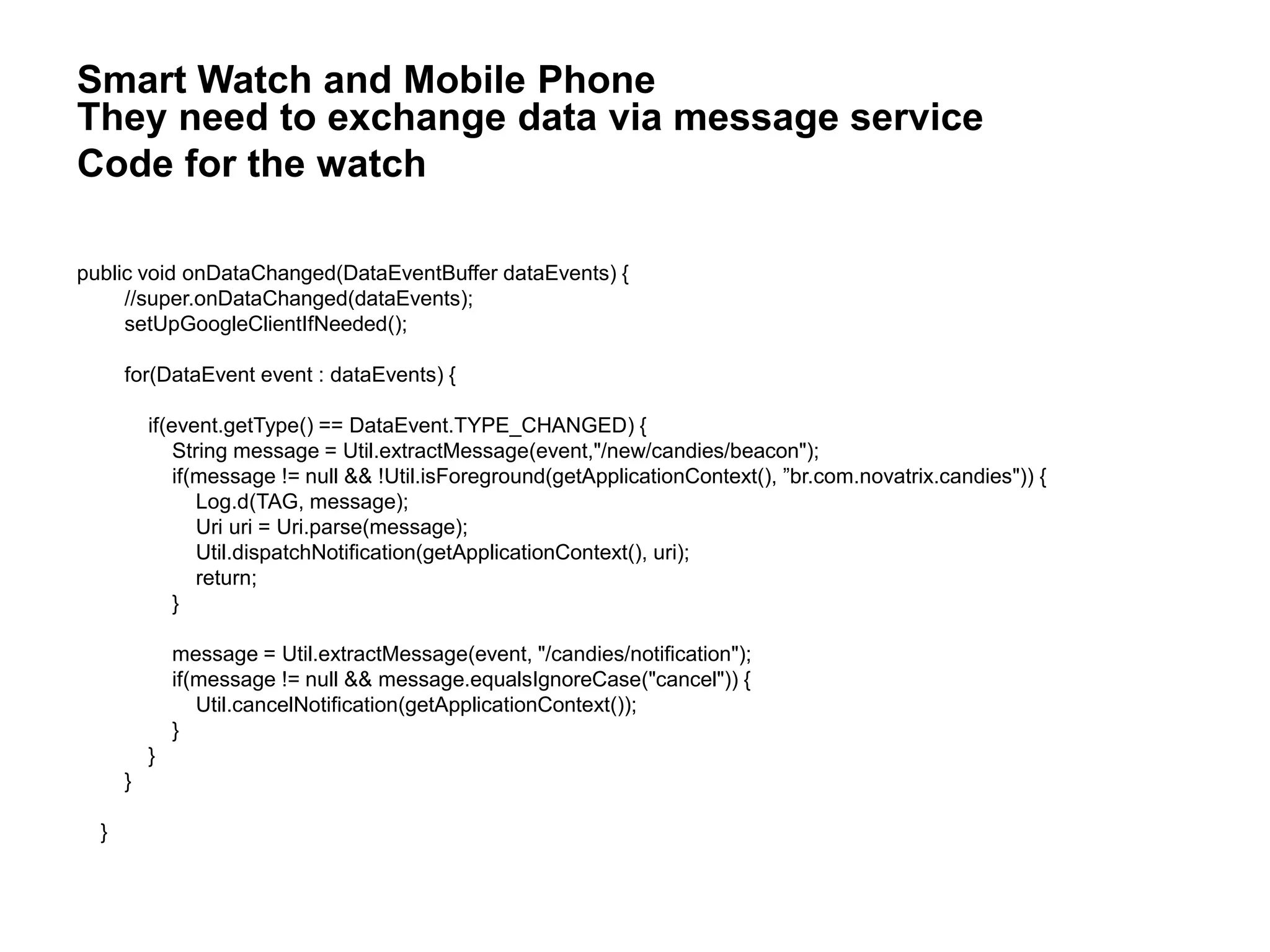 public void onDataChanged(DataEventBuffer dataEvents) {
//super.onDataChanged(dataEvents);
setUpGoogleClientIfNeeded();
for(DataEvent event : dataEvents) {
if(event.getType() == DataEvent.TYPE_CHANGED) {
String message = Util.extractMessage(event,"/new/candies/beacon");
if(message != null && !Util.isForeground(getApplicationContext(), ”br.com.novatrix.candies")) {
Log.d(TAG, message);
Uri uri = Uri.parse(message);
Util.dispatchNotification(getApplicationContext(), uri);
return;
}
message = Util.extractMessage(event, "/candies/notification");
if(message != null && message.equalsIgnoreCase("cancel")) {
Util.cancelNotification(getApplicationContext());
}
}
}
}
Smart Watch and Mobile Phone
They need to exchange data via message service
Code for the watch
 