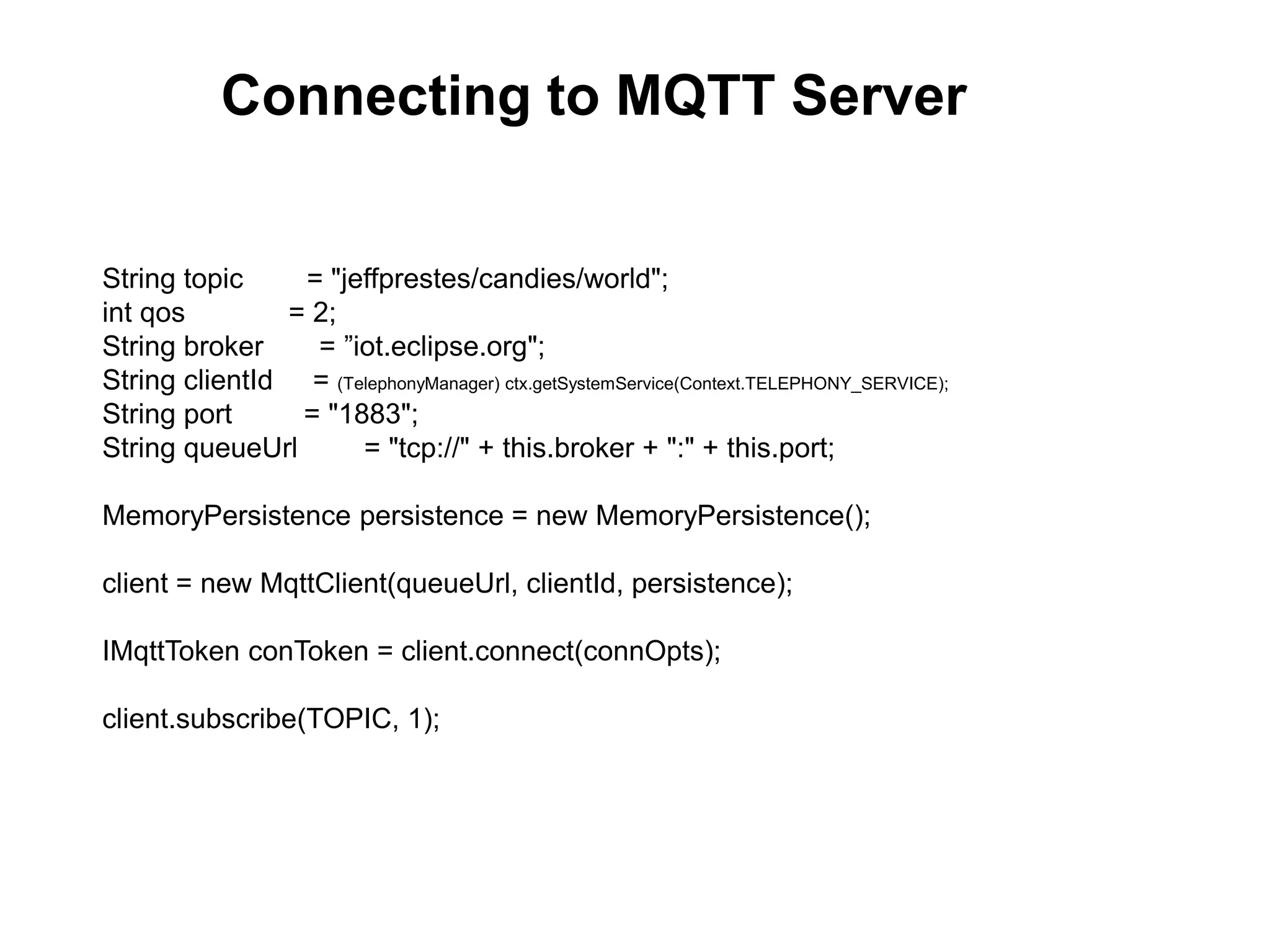 String topic = "jeffprestes/candies/world";
int qos = 2;
String broker = ”iot.eclipse.org";
String clientId = (TelephonyManager) ctx.getSystemService(Context.TELEPHONY_SERVICE);
String port = "1883";
String queueUrl = "tcp://" + this.broker + ":" + this.port;
MemoryPersistence persistence = new MemoryPersistence();
client = new MqttClient(queueUrl, clientId, persistence);
IMqttToken conToken = client.connect(connOpts);
client.subscribe(TOPIC, 1);
Connecting to MQTT Server
 