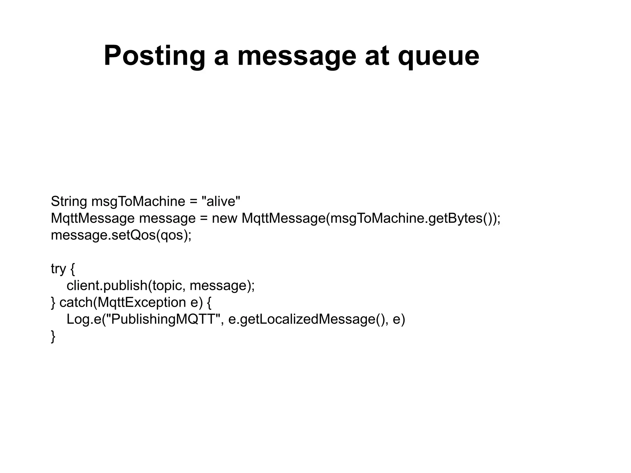 String msgToMachine = "alive"
MqttMessage message = new MqttMessage(msgToMachine.getBytes());
message.setQos(qos);
try {
client.publish(topic, message);
} catch(MqttException e) {
Log.e("PublishingMQTT", e.getLocalizedMessage(), e)
}
Posting a message at queue
 