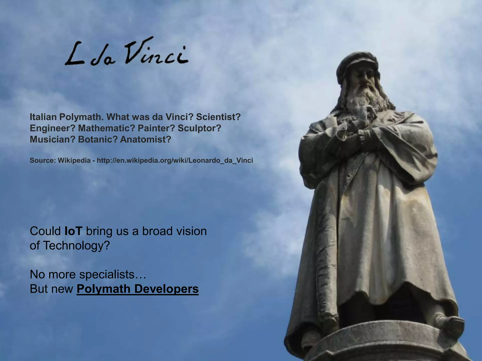 Italian Polymath. What was da Vinci? Scientist?
Engineer? Mathematic? Painter? Sculptor?
Musician? Botanic? Anatomist?
Source: Wikipedia - http://en.wikipedia.org/wiki/Leonardo_da_Vinci
Could IoT bring us a broad vision
of Technology?
No more specialists…
But new Polymath Developers
 