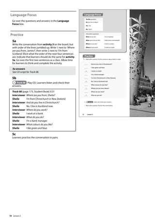 10
Language Focus
Go over the questions and answers in the Language
Focus box.
Practice
5a
Write the conversation from activity 3 on the board, but
with order of the lines jumbled-up. Write 1 next to ’Where
are you from, James?’, then write 2 next to ’I’m from
Scotland.’Elicit what the order of the next four sentences
are. Indicate that learners should do the same for activity
5a. Go over the first two sentences as a class. Allow time
for learners to think and complete the activity.
5a answers
See CD script for Track 08.
5b
Track 08 Play CD. Learners listen and check their
answers.
Track 08 (page 173, Student Book) 0:31
Interviewer Where are you from, Sheila?
Sheila I’m from Christchurch in New Zealand.
Interviewer And do you live in Christchurch?
Sheila No, I live in Auckland now.
Interviewer Where do you work?
Sheila I work at a bank.
Interviewer What do you do?
Sheila I’m a bank manager.
Interviewer What colours do you like?
Sheila I like green and blue.
5c
Learners practise the conversation in pairs.
Yes/No questions
Do you live in Tokyo?
Yes, I do.
No, I don’t.
Practice
5 a Work with a partner. Put the sentences about Sheila in order.
And do you live in Christchurch?
I like green and blue.
6 I work at a bank.
I’m a bank manager.
I’m from Christchurch in New Zealand.
4 No, I live in Auckland now.
What colours do you like?
1 Where are you from, Sheila?
Where do you work?
7 What do you do?
Information questions
What do you do?
What sports do you like?
Where do you live?
Where do you work?
I’m an engineer.
(I like) tennis and baseball.
(I live) in London.
(I work) at a bank.
b Track 08 Listen and check your answers.
c Work with a partner. Practise the conversation.
Practice
Language Focus
12 Lesson 2
Lesson 2
 