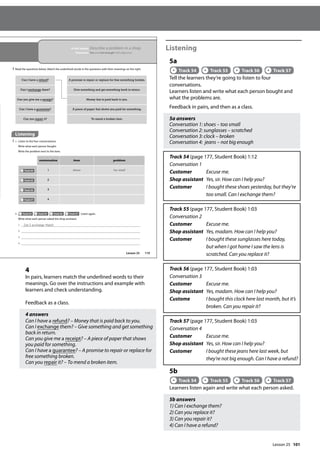 101
4
In pairs, learners match the underlined words to their
meanings. Go over the instructions and example with
learners and check understanding.
Feedback as a class.
4 answers
Can I have a refund? – Money that is paid back to you.
Can I exchange them? – Give something and get something
back in return.
Can you give me a receipt? – A piece of paper that shows
you paid for something.
Can I have a guarantee? – A promise to repair or replace for
free something broken.
Can you repair it? – To mend a broken item.
Listening
5a
Track 54 Track 55 Track 56 Track 57
Tell the learners they’re going to listen to four
conversations.
Learners listen and write what each person bought and
what the problems are.
Feedback in pairs, and then as a class.
5a answers
Conversation 1: shoes – too small
Conversation 2: sunglasses – scratched
Conversation 3: clock – broken
Conversation 4: jeans – not big enough
Track 54 (page 177, Student Book) 1:12
Conversation 1
Customer Excuse me.
Shop assistant Yes, sir. How can I help you?
Customer 	
I bought these shoes yesterday, but they’re
too small. Can I exchange them?
Track 55 (page 177, Student Book) 1:03
Conversation 2
Customer Excuse me.
Shop assistant Yes, madam. How can I help you?
Customer 	
I bought these sunglasses here today,
but when I got home I saw the lens is
scratched. Can you replace it?
Track 56 (page 177, Student Book) 1:03
Conversation 3
Customer Excuse me.
Shop assistant Yes, madam. How can I help you?
Custome I bought this clock here last month, but it’s
broken. Can you repair it?
Track 57 (page 177, Student Book) 1:03
Conversation 4
Customer Excuse me.
Shop assistant Yes, sir. How can I help you?
Customer 
I bought these jeans here last week, but
they’re not big enough. Can I have a refund?
5b
Track 54 Track 55 Track 56 Track 57
Learners listen again and write what each person asked.
5b answers
1) Can I exchange them?
2) Can you replace it?
3) Can you repair it?
4) Can I have a refund?
1 1 Can I exchange them?
2 2
3 3
4 4
119
Can I have a refund? A promise to repair or replace for free something broken.
Can I exchange them? Give something and get something back in return.
Can you give me a receipt? Money that is paid back to you.
Can I have a guarantee? A piece of paper that shows you paid for something.
Can you repair it? To mend a broken item.
conversation item problem
Track 54 1 shoes too small
Track 55 2
Track 56 3
Track 57 4
Lesson 25
In this lesson: Describe a problem in a shop
Grammar: Too and not enough with adjectives
4 Read the questions below. Match the underlined words in the questions with their meanings on the right.
Listening
5 a Listen to the four conversations.
Write what each person bought.
Write the problem next to the item.
b Track 54 Track 55 Track 56 Track 57 Listen again.
Write what each person asked the shop assistant.
Lesson 25
 