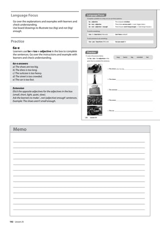 102
Language Focus
Go over the explanations and examples with learners and
check understanding.
Use board drawings to illustrate too (big) and not (big)
enough.
Practice
6a-e
Learners use be + too + adjective in the box to complete
the sentences. Go over the instructions and example with
learners and check understanding.
6a-e answers
a) The shoes are too big.
b) The dress is too long.
c) The suitcase is too heavy.
d) The street is too crowded.
e) The car is too fast.
Extension
Elicit the opposite adjectives for the adjectives in the box
(small, short, light, quiet, slow).
Ask the learners to make ’...not (adjective) enough’ sentences.
Example: The shoes aren’t small enough.
Practice
6 Look at the pictures below.
Use be + too + the adjectives in the
green box to complete the sentences.
a a The shoes are too big.
b b The dress
d d The street
e e The car
c c The suitcase
Language Focus
To explain a problem in a shop, we can use these patterns:
To ask for something:
be + adjective
be + too + adjective
be + not + adjective + enough
This computer is broken.
These shoes are too small. (= I want bigger shoes.)
These trousers aren’t long enough. (= I want longer trousers.)
Can + I + base form of the verb Can I have a refund?
To ask someone to do something:
Can + you + base form of the verb Can you repair it?
long heavy big crowded fast
120 Lesson 25
Lesson 25
Memo
 