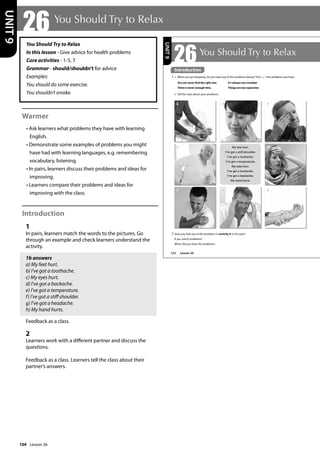 104
You Should Try to Relax
In this lesson - Give advice for health problems
Core activities - 1-5, 7
Grammar - should/shouldn’t for advice
Examples:
You should do some exercise.
You shouldn’t smoke.
Warmer
• Ask learners what problems they have with learning
English.
• Demonstrate some examples of problems you might
have had with learning languages, e.g. remembering
vocabulary, listening.
• In pairs, learners discuss their problems and ideas for
improving.
• Learners compare their problems and ideas for
improving with the class.
Introduction
1
In pairs, learners match the words to the pictures. Go
through an example and check learners understand the
activity.
1b answers
a) My feet hurt.
b) I’ve got a toothache.
c) My eyes hurt.
d) I’ve got a backache.
e) I’ve got a temperature.
f) I’ve got a stiff shoulder.
g) I’ve got a headache.
h) My hand hurts.
Feedback as a class.
2
Learners work with a different partner and discuss the
questions.
Feedback as a class. Learners tell the class about their
partner’s answers.
26 You Should Try to Relax
UNIT
9
122
UNIT
9
8
6
My feet hurt.
I’ve got a stiff shoulder.
I’ve got a toothache.
I’ve got a temperature.
My eyes hurt.
I’ve got a backache.
I’ve got a headache.
My hand hurts.
4 5
1 2 3
7
Introduction
1 a When you go shopping, do you have any of the problems below? Tick ( ) the problems you have.
You can never find the right size. It’s always too crowded.
There is never enough time. Things are too expensive.
b Tell the class about your problems.
Introduction
Lesson 26
26You Should Try to Relax
2 Have you had any of the problems in activity A in the past?
If yes, which problems?
When did you have the problems?
Lesson 26
 