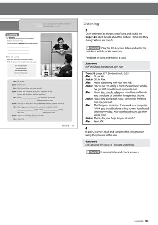 105
Listening
3
Draw attention to the picture of Alex and Jackie on
page 123. Elicit details about the picture. (What are they
doing? Where are they?)
Track 59 Play the CD. Learners listen and write the
problems which Jackie mentions.
Feedback in pairs and then as a class.
3 answers
stiff shoulders, hands hurt, eyes hurt
Track 59 (page 177, Student Book) 0:55
Alex Hi, Jackie.
Jackie Oh, hi Alex.
Alex How’s everything with your new job?
Jackie	
I like it, but I’m sitting in front of a computer all day.
I’ve got stiff shoulders and my hands hurt.
Alex	
Hmm. You should relax your shoulders and hands.
You shouldn’t sit down for long periods of time.
Jackie	I see. I’ll try doing that. Also, I sometimes feel tired
and my eyes hurt.
Alex	
That happens to me too. If you work on a computer,
I think you shouldn’t have a dirty screen. You should
clean it every day. Also, you should stand up when
you’re tired.
Jackie Thanks for your help. See you at lunch?
Alex Yeah, OK.
4
In pairs, learners read and complete the conversation
using the phrases in the box.
4 answers
See CD script for Track 59 - answers underlined.
Track 59 Learners listen and check answers.
123
Alex: Hi, Jackie.
Jackie: Oh, hi, Alex.
Alex: How’s everything with your new job?
Jackie: I like it, but I’m sitting in front of a computer all day.
I’ve got stiff shoulders, and my hands hurt.
Alex: Hmm. your shoulders and hands.
for long periods of time.
Jackie: I see. I’ll try doing that. Also, I sometimes feel tired, and my eyes hurt.
Alex: That happens to me too. If you work on a computer, I think
a dirty screen. every
day. Also, when you’re tired.
Jackie: Thanks for your help. See you at lunch?
Alex: Yeah, OK.
you shouldn’t have
you should relax
you should clean it
you should stand up
you shouldn’t sit down
Lesson 26
In this lesson: Give advice for health problems
Grammar: Should/Shouldn’t for advice
Listening
3 Track 59 Alex and Jackie are co-workers.
Listen to the conversation.
Which problems in activity 1 does Jackie mention?
4 Work with a partner.
Read Alex and Jackie’s conversation below.
Write the phrases from the yellow box in the spaces.
Lesson 26
 