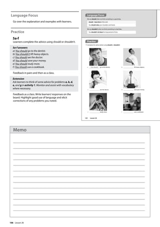 106
Language Focus
Go over the explanation and examples with learners.
Practice
5a-f
Learners complete the advice using should or shouldn’t.
5a-f answers
a) You should go to the dentist.
b) You shouldn’t lift heavy objects.
c) You should see the doctor.
d) You should save your money.
e) You should study more.
f) You should use a cookbook.
Feedback in pairs and then as a class.
Extension
Ask learners to think of some advice for problems a, b, d,
e, and g in activity 1. Monitor and assist with vocabulary
where necessary.
Feedback as a class. Write learners’responses on the
board. Highlight good use of language and elicit
corrections of any problems you noted.
We use should when we think something is a good idea.
should + base form of the verb
You should relax your shoulders and hands.
We use shouldn’t when we think something is a bad idea.
You shouldn’t sit down for long periods of time.
Practice
5 Complete the advice below using should or shouldn’t.
a You should go to the dentist. b lift heavy objects.
c see the doctor. d save your money.
e study more. f use a cookbook.
Language Focus
124 Lesson 26
Lesson 26
Memo
 