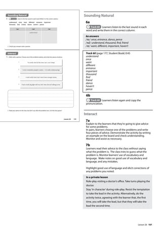 107
Sounding Natural
6a
Track 60 Learners listen to the last sound in each
word and write them in the correct column.
6a answers
/ns/ once, entrance, dance, pence
/nd/ understand, thousand, find, friend
/nt/ want, different, important, haven’t
Track 60 (page 177, Student Book) 0:45
understand
once
want
different
entrance
important
thousand
find
friend
dance
haven’t
pence
6b
Track 60 Learners listen again and copy the
pronunciation.
Interact
7a
Explain to the learners that they’re going to give advice
for some problems.
In pairs, learners choose one of the problems and write
four pieces of advice. Demonstrate the activity by writing
an example on the board and check understanding.
Monitor and assist as necessary.
7b
Learners read their advice to the class without saying
what the problem is. The class tries to guess what the
problem is. Monitor learners’use of vocabulary and
language. Make notes on good use of vocabulary and
language, and any mistakes.
Highlight good use of language and elicit corrections of
any problems you noted.
In a private lesson
Role-play visiting a doctor’s office. Take turns playing the
doctor.
Stay ’in character’during role-play. Resist the temptation
to take the lead in the activity. Alternatively, do the
activity twice, agreeing with the learner that, the first
time, you will take the lead, but that they will take the
lead the second time.
Sounding Natural
6 a Track 60 Listen to the last sound in each word. Write it in the correct column.
Interact
7 a Work with a partner. Choose one of the problems below, and write four pieces of advice.
b Check your answers with a partner.
/ns/ /nd/ /nt/
understand
understand once want different entrance important
thousand find friend dance haven’t pence
b Read your advice to the class, but don’t say what the problem was. Can the class guess?
I’m really tired all the time, but I can’t sleep!
1
I never remember people’s names — it’s really embarrassing!
2
I work really hard, but I never have enough money.
3
I had a really big ght with my wife. Now she isn’t talking to me.
4
125
Lesson 26
Lesson 26
 