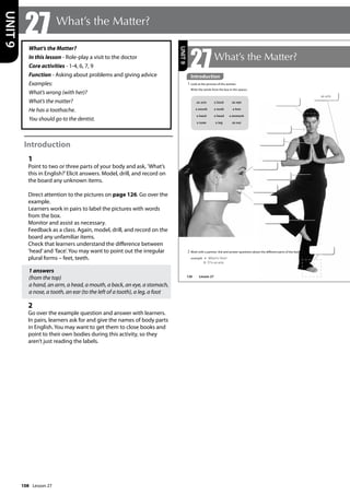 108
What’s the Matter?
In this lesson - Role-play a visit to the doctor
Core activities - 1-4, 6, 7, 9
Function - Asking about problems and giving advice
Examples:
What’s wrong (with her)?
What’s the matter?
He has a toothache.
You should go to the dentist.
Introduction
1
Point to two or three parts of your body and ask, ’What’s
this in English?’Elicit answers. Model, drill, and record on
the board any unknown items.
Direct attention to the pictures on page 126. Go over the
example.
Learners work in pairs to label the pictures with words
from the box.
Monitor and assist as necessary.
Feedback as a class. Again, model, drill, and record on the
board any unfamiliar items.
Check that learners understand the difference between
’head’and ’face’. You may want to point out the irregular
plural forms – feet, teeth.
1 answers
(from the top)
a hand, an arm, a head, a mouth, a back, an eye, a stomach,
a nose, a tooth, an ear (to the left of a tooth), a leg, a foot
2
Go over the example question and answer with learners.
In pairs, learners ask for and give the names of body parts
in English. You may want to get them to close books and
point to their own bodies during this activity, so they
aren’t just reading the labels.
27 What’s the Matter?
UNIT
9
126
an arm
bollocks
bollocks
bollocks
bollocks
bollocks
bollocks
bollocks
27What’s the Matter?
Introduction
1 Look at the pictures of the women.
Write the words from the box in the spaces.
an arm a back an eye
a mouth a tooth a foot
a hand a head a stomach
a nose a leg an ear
2 Work with a partner. Ask and answer questions about the different parts of the body.
example A: What‛s this?
B: It‛s an arm.
bollocks
bollocks
bollocks
bollocks
Introduction
Lesson 27
UNIT
9
Lesson 27
 