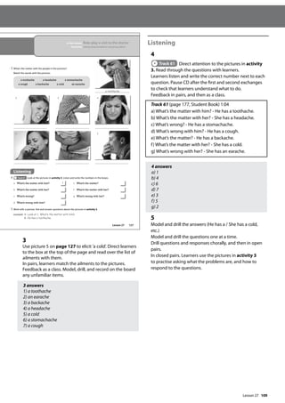 109
3
Use picture 5 on page 127 to elicit ’a cold’. Direct learners
to the box at the top of the page and read over the list of
ailments with them.
In pairs, learners match the ailments to the pictures.
Feedback as a class. Model, drill, and record on the board
any unfamiliar items.
3 answers
1) a toothache
2) an earache
3) a backache
4) a headache
5) a cold
6) a stomachache
7) a cough
Listening
4
Track 61 Direct attention to the pictures in activity
3. Read through the questions with learners.
Learners listen and write the correct number next to each
question. Pause CD after the first and second exchanges
to check that learners understand what to do.
Feedback in pairs, and then as a class.
Track 61 (page 177, Student Book) 1:04
a) What’s the matter with him? - He has a toothache.
b) What’s the matter with her? - She has a headache.
c) What’s wrong? - He has a stomachache.
d) What’s wrong with him? - He has a cough.
e) What’s the matter? - He has a backache.
f) What’s the matter with her? - She has a cold.
g) What’s wrong with her? - She has an earache.
4 answers
a) 1
b) 4
c) 6
d) 7
e) 3
f) 5
g) 2
5
Model and drill the answers (He has a / She has a cold,
etc.)
Model and drill the questions one at a time.
Drill questions and responses chorally, and then in open
pairs.
In closed pairs. Learners use the pictures in activity 3
to practise asking what the problems are, and how to
respond to the questions.
127
In this lesson: Role-play a visit to the doctor
Function: Asking about problems and giving advice
3 What’s the matter with the people in the pictures?
Match the words with the pictures.
a toothache a headache a stomachache
a cough a backache a cold an earache
Listening
4 Track 61 Look at the pictures in activity 3. Listen and write the numbers in the boxes.
5 Work with a partner. Ask and answer questions about the pictures in activity 3.
example A: Look at 1. What‛s the matter with him?
B: He has a toothache.
a What’s the matter with him? 1
b What’s the matter with her?
c What’s wrong?
d What’s wrong with him?
e What’s the matter?
f What’s the matter with her?
g What’s wrong with her?
1
2 3 4
5 6 7
a toothache
Lesson 27
Lesson 27
 