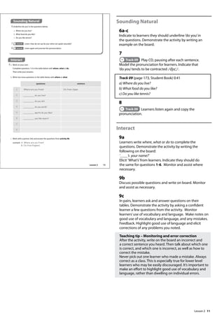 11
Sounding Natural
6a-c
Indicate to learners they should underline ’do you’in
the questions. Demonstrate the activity by writing an
example on the board.
7
Track 09 Play CD, pausing after each sentence.
Model the pronunciation for learners. Indicate that
’do you’tends to be contracted /dju /.
Track 09 (page 173, Student Book) 0:41
a) Where do you live?
b) What food do you like?
c) Do you like tennis?
8
Track 09 Learners listen again and copy the
pronunciation.
Interact
9a
Learners write where, what or do to complete the
questions. Demonstrate the activity by writing the
following on the board:
’____’s your name?’
Elicit ’What’s’from learners. Indicate they should do
the same for questions 1-6. Monitor and assist where
necessary.
9b
Discuss possible questions and write on board. Monitor
and assist as necessary.
9c
In pairs, learners ask and answer questions on their
tables. Demonstrate the activity by asking a confident
learner a few questions from the activity. Monitor
learners’use of vocabulary and language. Make notes on
good use of vocabulary and language, and any mistakes.
Feedback. Highlight good use of language and elicit
corrections of any problems you noted.
Teaching tip – Monitoring and error correction
After the activity, write on the board an incorrect and
a correct sentence you heard. Then talk about which one
is correct, and which one is incorrect, as well as how to
correct the mistake.
Never pick out one learner who made a mistake. Always
correct as a class. This is especially true for lower level
learners who may be easily discouraged. It’s important to
make an effort to highlight good use of vocabulary and
language, rather than dwelling on individual errors.
Interact
9 a Work on your own.
Complete questions 1-6 in the table below with where, what or do.
Then write your answers.
Sounding Natural
6 Underline‘do you’in the questions below.
a Where do you live?
b What food do you like?
c Do you like tennis?
7 Track 09 Listen. How do we say‘do you’when we speak naturally?
8 Track 09 Listen again and practise the pronunciation.
c Work with a partner. Ask and answer the questions from activity 9b.
example A: Where are you from?
B: I‛m from England.
questions answers
1 Where are you from? I‛m from Japan.
2 do you live?
3 do you do?
4 do you work?
5 sports do you like?
6 you like music?
7
8
b Write two more questions in the table below with where or what.
13
Lesson 2
Lesson 2
 