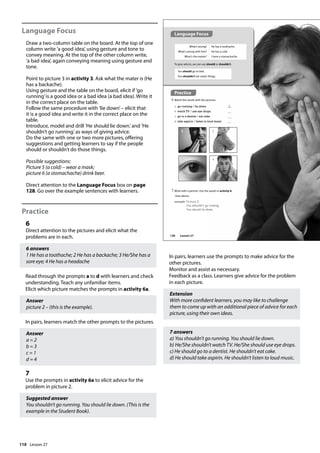 110
Language Focus
Draw a two-column table on the board. At the top of one
column write ’a good idea’, using gesture and tone to
convey meaning. At the top of the other column write,
’a bad idea’, again conveying meaning using gesture and
tone.
Point to picture 3 in activity 3. Ask what the mater is (He
has a backache).
Using gesture and the table on the board, elicit if ’go
running’is a good idea or a bad idea (a bad idea). Write it
in the correct place on the table.
Follow the same procedure with ’lie down’– elicit that
it is a good idea and write it in the correct place on the
table.
Introduce, model and drill ’He should lie down.’and ’He
shouldn’t go running.’as ways of giving advice.
Do the same with one or two more pictures, offering
suggestions and getting learners to say if the people
should or shouldn’t do those things.
Possible suggestions:
Picture 5 (a cold) – wear a mask;
picture 6 (a stomachache) drink beer.
Direct attention to the Language Focus box on page
128. Go over the example sentences with learners.
Practice
6
Direct attention to the pictures and elicit what the
problems are in each.
6 answers
1 He has a toothache; 2 He has a backache; 3 He/She has a
sore eye; 4 He has a headache
Read through the prompts a to d with learners and check
understanding. Teach any unfamiliar items.
Elicit which picture matches the prompts in activity 6a.
Answer
picture 2 – (this is the example).
In pairs, learners match the other prompts to the pictures.
Answer
a = 2
b = 3
c = 1
d = 4
7
Use the prompts in activity 6a to elicit advice for the
problem in picture 2.
Suggested answer
You shouldn’t go running. You should lie down. (This is the
example in the Student Book).
In pairs, learners use the prompts to make advice for the
other pictures.
Monitor and assist as necessary.
Feedback as a class. Learners give advice for the problem
in each picture.
Extension
With more confident learners, you may like to challenge
them to come up with an additional piece of advice for each
picture, using their own ideas.
7 answers
a) You shouldn’t go running. You should lie down.
b) He/She shouldn’t watch TV. He/She should use eye drops.
c) He should go to a dentist. He shouldn’t eat cake.
d) He should take aspirin. He shouldn’t listen to loud music.
Practice
6 Match the words with the pictures.
a go running / lie down 2
b watch TV / use eye drops
c go to a dentist / eat cake
d take aspirin / listen to loud music
7 Work with a partner. Use the words in activity 6.
Give advice.
example Picture 2.
You shouldn‛t go running.
You should lie down.
1 2
3 4
What’s wrong?
What’s wrong with him?
What’s the matter?
He has a toothache.
He has a cold.
I have a stomachache.
To give advice, we can use should or shouldn’t.
You should go to bed.
You shouldn’t eat sweet things.
Language Focus
128 Lesson 27
Lesson 27
 