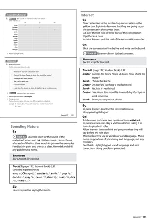 111
Sounding Natural
8a
Track 62 Learners listen for the sound of the
underlined letters and tick (√) the correct column. Pause
after each of the first three words to go over the examples.
Feedback in pairs and then as a class. Remodel and drill
any problematic items.
8a answers
See CD script for Track 62.
Track 62 (page 177, Student Book) 0:37
(answers in parentheses)
soup /s/, Chicago /∫/, exercise /z/, smile /s/, guys /z/,
decide /s/, easy /z/, ocean /∫/, sheet /∫/, music /z/, dice
/s/, relation /∫/
8b
Learners practise saying the words.
Interact
9a
Direct attention to the jumbled-up conversation in the
yellow box. Explain to learners that they are going to put
the sentences in the correct order.
Go over the first two or three lines of the conversation
together as a class.
In pairs, learners put the rest of the conversation in order.
9b
Elicit the conversation line by line and write on the board.
Track 63 Learners listen to check answers.
9b answers
See CD script for Track 63.
Track 63 (page 177, Student Book) 0:37
Doctor	
Come in, Ms Jones. Please sit down. Now, what’s the
matter?
Sarah I have a backache.
Doctor Oh dear! Do you have a headache too?
Sarah Yes, I do. It’s really bad.
Doctor 	
I see. Hmm. You should lie down all day. Don’t go to
work tomorrow.
Sarah Thank you very much, doctor.
9c
In pairs, learners practise the conversation as a
’disappearing dialogue’.
9d
Ask learners to choose two problems from activity 6.
In pairs learners role-play a visit to a doctor, taking it in
turns to play both roles.
Allow learners time to think and prepare what they will
say before the role-play.
Monitor learners’use of vocabulary and language. Make
notes on good use of vocabulary and language, and any
mistakes.
Feedback. Highlight good use of language and elicit
corrections of any problems you noted.
Interact
9 a Work with a partner.
Put the conversation below in order.
/s/ /ʃ/ /z/
soup
Chicago
exercise
smile
guys
decide
easy
ocean
sheet
music
dice
relation
b Practise saying the words.
Sounding Natural
8 a Track 62 What sounds are underlined in the words below?
Listen and tick ( ).
Oh dear! Do you have a headache too?
1 Come in, Ms Jones. Please sit down. Now, what’s the matter?
Thank you very much, doctor.
Yes, I do. It’s really bad.
I have a backache.
I see. Hmm.You should lie down all day. Don’t go to work tomorrow.
b Track 63 Listen and check your answers.
c Practise the conversation in activity 9a.
d Change partners.
Practise the conversation with your own different problems and advice.
example A: Come in, Emi. Please sit down. Now, what‛s the matter?
B: I have...
129
Lesson 27
Lesson 27
 