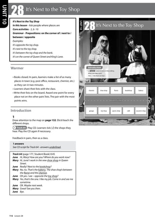 112
It’s Next to the Toy Shop
In this lesson - Ask people where places are
Core activities - 2, 6-10
Grammar - Prepositions: on the corner of / next to /
between / opposite
Examples:
It’s opposite the toy shop.
It’s next to the toy shop.
It’s between the toy shop and the bank.
It’s on the corner of Queen Street and King’s Lane.
Warmer
• Books closed. In pairs, learners make a list of as many
places in town (e.g. post office, restaurant, chemist, etc.)
as they can in two minutes.
• Learners share their lists with the class.
• Write their lists on the board. Award one point for every
place not on the other pairs’lists. The pair with the most
points wins.
Introduction
1
Draw attention to the map on page 132. Elicit/teach the
different shops.
Track 64 Play CD. Learners tick (√) the shops they
hear. Play the CD again if necessary.
Feedback in pairs, then as a class.
1 answers
See CD script for Track 64 - answers underlined.
Track 64 (page 177, Student Book) 0:45
June Hi, Mary! How are you? Where do you work now?
Mary 	
Hi, June! I work in the new shoe shop in Queen
Street.
June Really? Next to the bookshop?
Mary 	
No, no. That’s the bakery. The shoe shop’s between
the florist and the chemist.
June Oh yes. I see – opposite the toy shop?
Mary 	
Yes, that’s the one. I like my job. Come in and see me
sometime.
June OK. Maybe next week.
Mary Great! See you then.
June Bye.
28It’s Next to the Toy Shop
UNIT
10
132
28It’s Next to the Toy Shop
Introduction
1 Track 64 Listen to June and Mary talking.
Where does Mary work?
Tick ( ) the shops you hear.
Queen Street
chemist shoe shop florist bookshop bakery
garage toy shop sports shop café souvenir shop
UNIT
10
Introduction
Lesson 28
Lesson 28
 
