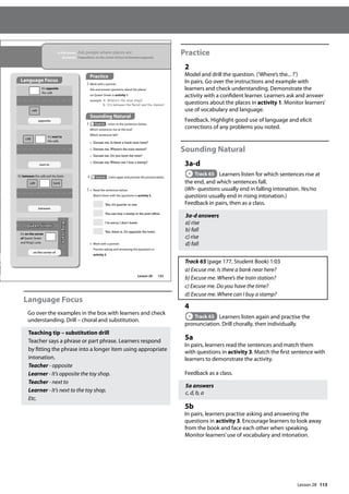 113
Language Focus
Go over the examples in the box with learners and check
understanding. Drill – choral and substitution.
Teaching tip – substitution drill
Teacher says a phrase or part phrase. Learners respond
by fitting the phrase into a longer item using appropriate
intonation.
Teacher - opposite
Learner - It’s opposite the toy shop.
Teacher - next to
Learner - It’s next to the toy shop.
Etc.
Practice
2
Model and drill the question. (’Where’s the... ?’)
In pairs. Go over the instructions and example with
learners and check understanding. Demonstrate the
activity with a confident learner. Learners ask and answer
questions about the places in activity 1. Monitor learners’
use of vocabulary and language.
Feedback. Highlight good use of language and elicit
corrections of any problems you noted.
Sounding Natural
3a-d
Track 65 Learners listen for which sentences rise at
the end, and which sentences fall.
(Wh- questions usually end in falling intonation. Yes/no
questions usually end in rising intonation.)
Feedback in pairs, then as a class.
3a-d answers
a) rise
b) fall
c) rise
d) fall
Track 65 (page 177, Student Book) 1:03
a) Excuse me. Is there a bank near here?
b) Excuse me. Where’s the train station?
c) Excuse me. Do you have the time?
d) Excuse me. Where can I buy a stamp?
4
Track 65 Learners listen again and practise the
pronunciation. Drill chorally, then individually.
5a
In pairs, learners read the sentences and match them
with questions in activity 3. Match the first sentence with
learners to demonstrate the activity.
Feedback as a class.
5a answers
c, d, b, a
5b
In pairs, learners practise asking and answering the
questions in activity 3. Encourage learners to look away
from the book and face each other when speaking.
Monitor learners’use of vocabulary and intonation.
133
In this lesson: Ask people where places are
Grammar: Prepositions: on the corner of/next to/between/opposite
Practice
2 Work with a partner.
Ask and answer questions about the places
on Queen Street in activity 1.
example A: Where‛s the shoe shop?
B: It‛s between the orist and the chemist.
Sounding Natural
3 Track 65 Listen to the sentences below.
Which sentences rise at the end?
Which sentences fall?
a Excuse me. Is there a bank near here?
b Excuse me.Where’s the train station?
c Excuse me. Do you have the time?
d Excuse me.Where can I buy a stamp?
4 Track 65 Listen again and practise the pronunciation.
5 a Read the sentences below.
Match them with the questions in activity 3.
Yes, it’s quarter to one.
You can buy a stamp at the post office.
I’m sorry, I don’t know.
Yes, there is. It’s opposite the hotel.
b Work with a partner.
Practise asking and answering the questions in
activity 3.
on the corner of
café
café
café bank
Queen Street
King’s
Lane
It’s opposite
the café.
It’s next to
the café.
It’s between the café and the bank.
It’s on the corner
of Queen Street
and King’s Lane.
between
next to
opposite
Language Focus
Lesson 28
Lesson 28
 