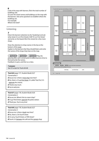 114
6
Look at the map with learners. Elicit the total number of
buildings (20).
Go over the street names and buildings on the map with
the learners. Ask some questions to establish where the
buildings are.
For example:
Where’s the hotel?
Listening
7
Direct the learners’attention to the ’bookshop’and ask
what street it’s on (First Street). Drill ’It’s on First Street’
and write on the board. Elicit the streets for a few more
shops.
Draw the attention to shop names in the box at the
bottom of the page.
Explain to the learners that they should listen and write
the names of the shops they hear on the map.
Track 66 Track 67 Track 68 Play CD,
pausing after each conversation to allow learners time to
find and write the names.
Feedback in pairs, and then as a class.
7 answers
See CD scripts for Tracks 66-68.
Track 66 (page 177, Student Book) 0:27
Conversation 1
A Excuse me. Is there a shoe shop near here?
B Yes, there is. It’s on First Street. It’s called ’Feet First’. It’s
opposite the cinema.
A Thanks very much.
B You’re welcome.
Track 67 (page 178, Student Book) 0:20
Conversation 2
A Excuse me. Where’s the ice cream shop?
B It’s on Third Street, opposite the police station.
A Thank you. You’re very kind.
Track 68 (page 178, Student Book) 0:27
Conversation 3
A Excuse me. Is there a bank near here?
B Yes, there is. On Fourth Street.
A I’m sorry, Fourth Street, or Fifth Street?
B Fourth. It’s between the café and the camera shop.
6 Look at the map. How many buildings are there?
Listening
7 Track 66 Track 67 Track 68 Listen to the three conversations.
Write the names of the buildings on the map.
Second Street
flower
shop
book
shop
post office
cinema
souvenir shop
police
station
music
shop
toy shop
hotel
clothes
shop
department store
garage
camera
shop
café
First
Street
Third
Street
Fourth
Street
shoe shop ice cream shop bank
134 Lesson 28
Lesson 28
 