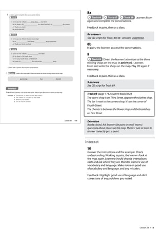 115
8a
Track 66 Track 67 Track 68 Learners listen
again and complete the conversations.
Feedback in pairs, then as a class.
8a answers
See CD scripts for Tracks 66-68 - answers underlined.
8b
In pairs, the learners practise the conversations.
9
Track 69 Direct the learners’attention to the three
missing shops on the map in activity 6. Learners
listen and write the shops on the map. Play CD again if
necessary.
Feedback in pairs, then as a class.
9 answers
See CD script for Track 69.
Track 69 (page 178, Student Book) 0:28
The sports shop is on Third Street, opposite the clothes shop.
The bar is next to the camera shop. It’s on the corner of
Fourth Street.
The chemist is between the flower shop and the bookshop
on First Street.
Extension
Books closed. Ask learners (in pairs or small teams)
questions about places on the map. The first pair or team to
answer correctly gets a point.
Interact
10
Go over the instructions and the example. Check
understanding. Working in pairs, the learners look at
the map again. Learners should choose three places
each and ask where they are. Monitor learners’use of
vocabulary and language. Make notes on good use
ofvocabulary and language, and any mistakes.
Feedback. Highlight good use of language and elicit
corrections of any problems you noted.
Interact
10Work with a partner. Look at the map again. Ask and give directions to places on the map.
example A: Excuse me, is there a café near here?
B: Yes, there is. It‛s next to the bank.
A: Where‛s the bank?
B: It‛s on Fourth Street.
9 Track 69 Look at the map again. Listen and write the three missing shops on the map.
8 a Listen again. Complete the conversations below.
Track 66
A Excuse me. Is there a shoe shop near here?
B Yes, there is. It’s . It’s called ‘Feet First’. It’s the cinema.
A Thanks very much.
B You’re welcome.
1
A Excuse me. Where’s the ice cream shop?
B It’s Third Street, the police station.
A Thank you.You’re very kind.
2
A Excuse me. Is there a near here?
B Yes, there is. On Fourth Street.
A I’m sorry, Fourth Street, or Fifth Street?
B Fourth. It’s the café and the shop.
3
b Work with a partner. Practise the conversations.
Track 67
Track 68
sports shop bar chemist
135
Lesson 28
Lesson 28
 