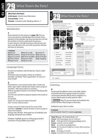 116
What Time’s the Party?
In this lesson - Ask for more information
Core activities - 2-6, 8
Function - Invitations with ’Would you like to... ?’
Introduction
1
Direct attention to the pictures on page 136. Pick out
one or two pictures and talk about the activities. Draw
attention to the example, and show how learners can find
the activities in the box underneath the pictures.
In pairs, learners circle (O) the phrases with pictures and
put a cross (X) next to the ones with no pictures. Monitor
and assist as necessary.
1 answers
O a eat out X b go for a walk, Oc watch TV
O d relax at home X e go to the cinema Of go dancing
X g go to a concert Oh visit an art gallery Oi go to the gym
O j meet a friend X k go for a drive Ol go shopping
X m play tennis On go for a ride
Language Focus
Go over the invitations with the learners. Teach, model
and drill.
Elicit/teach ways to accept or refuse an invitation.
Examples: ’Certainly’, ’That’s a good idea!’, ’I’m sorry, I’m
busy tonight.’
2
Show learners a coin (choose which side is ’heads’and
which side is ’tails’). Indicate that ’heads’means accept an
invitation. ’Tails’means refuse an invitation.
Write an example invitation on the board (’Would you like
to eat out?’).
Toss the coin, and elicit a response based on the results of
the toss.
For example:
Heads: ’Yes. Let’s go to an Italian restaurant.’
Tails: ’I’m sorry. I have an exam.’
In pairs. Learner A invites Learner B to some of the
activities in activity 1. Learner B tosses a coin to accept or
refuse the invitation.
Change roles. Monitor. Note good use of vocabulary and
language, along with any mistakes.
Feedback. Highlight good use of language and elicit
corrections of any problems you noted.
Listening
3
Go through the different items in the table. Explain
to learners that they’re going to listen to a phone
conversation between Micah and an employee in a
cinema. Micah wants to book seats for a film.
Track 70 Play CD. Learners listen and underline the
correct answers. Play CD again if necessary.
Feedback in pairs, then as a class.
3 answers
See CD script for Track 70 - answers underlined.
Track 70 (page 178, Student Book) 1:27
Cinema Hello. First Cinema. How can I help you?
Micah I’d like two tickets for The Sound of Music, please.
Cinema Certainly. Is that for tonight?
Micah Yes, tonight at six o’clock, please.
Cinema 	
OK. Two seats for tonight at six o’clock. Where would you
like to sit?
Micah At the back. Is that OK?
Cinema At the back? Yes, that’s fine. Can I have your credit card
29 What Time’s the Party?
UNIT
10
136
29What Time’s the Party?
Listening
3 Track 70 Listen to the telephone conversation
between Micah and an employee in a cinema
ticket office. Underline the correct answers.
2 Work with a partner. Invite them to do some of the
pastimes in activity 1. Your partner will toss a coin.
Would you like to
go to the cinema?
eat out?
cinema name
City Cinema
New Cinema
First Cinema
number of tickets
2
3
4
film
The Sound of Music
Black Snow
Don’t Look Now!
time
4.00
6.00
9.00
seats
front
middle
back
credit card number
7503 1782 1633
7503 2436 9901
7503 2728 1731
‘Heads’= Accept the invitation.
‘Tails’= Refuse the invitation.
example A: Would you like to eat out?
B: (Heads) Yes. Let‛s go to an Italian
restaurant.
(Tails) I‛m sorry. I have an exam.
Introduction
1 Work with a partner. Look at the pictures below.
Read the phrases in the yellow box.
Put a circle ( ) next to phrases with a picture and
a cross ( X ) next to phrases with no pictures.
a eat out
X b go for a walk
c watch TV
d relax at home
e go to the cinema
f go dancing
g go to a concert
h visit an art gallery
i go to the gym
j meet a friend
k go for a drive
l go shopping
m play tennis
n go for a ride
UNIT
10
Introduction
Language Focus
Lesson 29
Lesson 29
 
