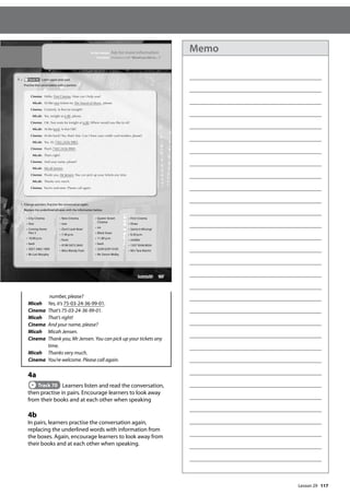 117
		
number, please?
Micah Yes, it’s 75-03-24-36-99-01.
Cinema That’s 75-03-24-36-99-01.
Micah That’s right!
Cinema And your name, please?
Micah Micah Jensen.
Cinema 	
Thank you, Mr Jensen. You can pick up your tickets any
time.
Micah Thanks very much.
Cinema You’re welcome. Please call again.
4a
Track 70 Learners listen and read the conversation,
then practise in pairs. Encourage learners to look away
from their books and at each other when speaking
4b
In pairs, learners practise the conversation again,
replacing the underlined words with information from
the boxes. Again, encourage learners to look away from
their books and at each other when speaking.
137
In this lesson: Ask for more information
Function: Invitations with ‘Would you like to... ?’
Cinema: Hello. First Cinema. How can I help you?
Micah: I’d like two tickets for The Sound of Music,
c please.
Cinema: Certainly. Is that for tonight?
Micah: Yes, tonight at 6.00, please.
Cinema: OK. Two seats for tonight at 6.00. Where would you like to sit?
Micah: At the back. Is that OK?
Cinema: At the back? Yes, that’s ne. Can I have your credit card number, please?
Micah: Yes, it’s 7503 2436 9901.
Cinema: That’s 7503 2436 9901.
Micah: That’s right!
Cinema: And your name, please?
Micah: Micah Jensen.
Cinema: Thank you, Mr Jensen. You can pick up your tickets any time.
Micah: Thanks very much.
Cinema: You’re welcome. Please call again.
4 a Track 70 Listen again and read.
Practise the conversation with a partner.
b Change partners. Practise the conversation again.
Replace the underlined phrases with the information below.
• City Cinema
• four
• Coming Home
Part 3
• 10.00 p.m.
• back
• 3057 3462 1909
• Mr Len Murphy
• New Cinema
• one
• Don’t Look Now!
• 7.30 p.m.
• front
• 9109 5073 2643
• Miss Mandy Foot
• Queen Street
Cinema
• six
• Black Snow
• 11.00 p.m.
• back
• 2249 6297 0105
• Mr Simon Welby
• First Cinema
• three
• Santa Is Missing!
• 6.30 p.m.
• middle
• 1357 9246 8024
• Mrs Tara Martin
Lesson 29
Lesson 29
Memo
 