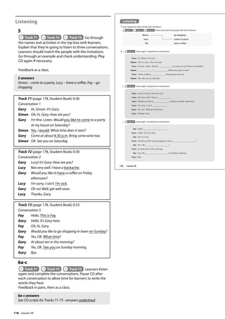 118
Listening
5
Track 71 Track 72 Track 73 Go through
the names and activities in the top box with learners.
Explain that they’re going to listen to three conversations.
Learners should match the people with the invitations.
Go through an example and check understanding. Play
CD again if necessary.
Feedback as a class.
5 answers
Simon – come to a party, Lucy – have a coffee, Fay – go
shopping
Track 71 (page 178, Student Book) 0:36
Conversation 1
Gary Hi, Simon. It’s Gary.
Simon Oh, hi, Gary. How are you?
Gary 	
I’m fine. Listen. Would you like to come to a party
at my house on Saturday?
Simon Yes, I would. What time does it start?
Gary Come at about 8.30 p.m. Bring some wine too.
Simon OK. See you on Saturday.
Track 72 (page 178, Student Book) 0:30
Conversation 2
Gary Lucy! It’s Gary. How are you?
Lucy Not very well. I have a backache.
Gary 	
Would you like to have a coffee on Friday
afternoon?
Lucy I’m sorry, I can’t. I’m sick.
Gary Oh no! Well, get well soon.
Lucy Thanks, Gary.
Track 73 (page 178, Student Book) 0:33
Conversation 3
Fay Hello. This is Fay.
Gary Hello. It’s Gary here.
Fay Oh, hi, Gary.
Gary Would you like to go shopping in town on Sunday?
Fay Yes, OK. What time?
Gary At about ten in the morning?
Fay Yes, OK. See you on Sunday morning.
Gary Bye.
6a-c
Track 71 Track 72 Track 73 Learners listen
again and complete the conversations. Pause CD after
each conversation to allow time for learners to write the
words they hear.
Feedback in pairs, then as a class.
6a-c answers
See CD scripts for Tracks 71-73 - answers underlined.
Listening
5 Gary telephones three friends with invitations.
Track 71 Track 72 Track 73 Listen and match the people with the invitations.
6 a Track 71 Listen again. Complete the conversation.
Gary: Hi, Simon. It’s Gary.
Simon: Oh, hi, Gary. How are you?
Gary: I’m ne. Listen. Would to a party at my house on Saturday?
Simon: , I . What time does it start?
Gary: Come at about . Bring some wine too.
Simon: OK. See you on Saturday.
Gary: Lucy! It’s Gary. How are you?
Lucy: Not very well. I have a .
Gary: Would you like to a coffee on Friday afternoon?
Lucy: I’m sorry, I can’t. .
Gary: Oh, no! Well, get well soon.
Lucy: Thanks, Gary.
Fay: Hello. .
Gary: Hello. It’s Gary here.
Fay: Oh, hi, Gary.
Gary: Would you like to go shopping in town ?
Fay: Yes, OK. ?
Gary: At about ten in the morning?
Fay: Yes, OK. on Sunday morning.
Gary: Bye.
Simon go shopping
Lucy come to a party
Fay have a coffee
b Track 72 Listen again. Complete the conversation.
c Track 73 Listen again. Complete the conversation.
138 Lesson 29
Lesson 29
 