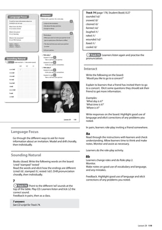 119
Language Focus
Go through the different ways to ask for more
information about an invitation. Model and drill chorally,
then individually.
Sounding Natural
Books closed. Write the following words on the board:
’cried’’stamped’’rested’
Read the words and elicit how the endings are different
(cried /d/, stamped /t/, rested /Id/). Drill pronunciation
chorally, then individually.
7
Track 74 Point to the different ’ed’sounds at the
top of the table. Play CD. Learners listen and tick (√) the
correct sound.
Feedback in pairs, then as a class.
7 answers
See CD script for Track 74.
Track 74 (page 178, Student Book) 0:27
sounded /Id/
snowed /d/
cleaned /d/
fainted /Id/
laughed /t/
raked /t/
wounded /Id/
faxed /t/
cooled /d/
Track 74 Learners listen again and practise the
pronunciation.
Interact
Write the following on the board:
’Would you like to go to a concert?’
Explain to learners that a friend has invited them to go
to a concert. Elicit some questions they should ask their
friend to get more information.
Examples:
’What day is it?’
’What time is it?’
’Where is it?’
Write responses on the board. Highlight good use of
language and elicit corrections of any problems you
noted.
In pairs, learners role-play inviting a friend somewhere.
8a
Read through the instructions with learners and check
understanding. Allow learners time to think and make
notes. Monitor and assist as necessary.
Learners do the role-play activity.
8b
Learners change roles and do Role-play 2.
Monitor.
Make notes on good use of vocabulary and language,
and any mistakes.
Feedback. Highlight good use of language and elicit
corrections of any problems you noted.
a Role-play 1
Student A, read 1 .
Take a call from your partner.
Student B, read 2 .
Invite your partner somewhere.
To ask for more information about an
invitation we can say:
What time’s the film?
It’s at seven o’clock.
When’s the party?
It’s on Saturday.
Where’s the restaurant?
It’s on Fifth Avenue.
time’s = time is
when’s = when is
where’s = where is
Sounding Natural
7 Track 74 Listen and tick ( ) the correct sound.
/Id/ /d/ /t/
sounded
snowed
cleaned
fainted
laughed
raked
wounded
faxed
cooled
Think about:
• What you want to invite your partner to do
(go to a party/see a film/have a coffee)
• The day and time you want your partner
to come
Call your partner.
• Listen to the invitation.
• Ask about the day and time.
• Accept or refuse.
Interact
8 Work with a partner. Do a role-play.
b Role-play 2
Student B, read 2 .
Invite your partner somewhere.
Student A, read 1 .
Take a call from your partner.
1
2
Language Focus
139
Lesson 29
Lesson 29
 