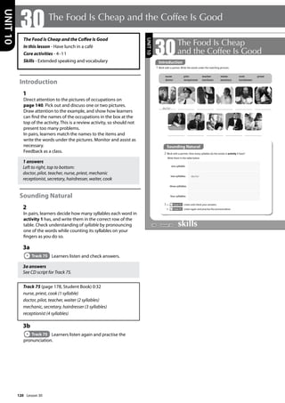 120
The Food Is Cheap and the Coffee Is Good
In this lesson - Have lunch in a café
Core activities - 4-11
Skills - Extended speaking and vocabulary
Introduction
1
Direct attention to the pictures of occupations on
page 140. Pick out and discuss one or two pictures.
Draw attention to the example, and show how learners
can find the names of the occupations in the box at the
top of the activity. This is a review activity, so should not
present too many problems.
In pairs, learners match the names to the items and
write the words under the pictures. Monitor and assist as
necessary.
Feedback as a class.
1 answers
Left to right, top to bottom:
doctor, pilot, teacher, nurse, priest, mechanic
receptionist, secretary, hairdresser, waiter, cook
Sounding Natural
2
In pairs, learners decide how many syllables each word in
activity 1 has, and write them in the correct row of the
table. Check understanding of syllable by pronouncing
one of the words while counting its syllables on your
fingers as you do so.
3a
Track 75 Learners listen and check answers.
3a answers
See CD script for Track 75.
Track 75 (page 178, Student Book) 0:32
nurse, priest, cook (1 syllable)
doctor, pilot, teacher, waiter (2 syllables)
mechanic, secretary, hairdresser (3 syllables)
receptionist (4 syllables)
3b
Track 75 Learners listen again and practise the
pronunciation.
30 The Food Is Cheap and the Coffee Is Good
UNIT
10
140
30The Food Is Cheap
and the Coffee Is Good
1 Work with a partner. Write the words under the matching pictures.
Sounding Natural
2 Work with a partner. How many syllables do the words in activity 1 have?
Write them in the table below.
3 a Track 75 Listen and check your answers.
b Track 75 Listen again and practise the pronunciation.
one syllable
two syllables doctor
three syllables
four syllables
nurse
doctor
pilot
receptionist
teacher
mechanic
waiter
secretary
cook
hairdresser
priest
doctor
UNIT
10
Introduction
Lesson 30
Lesson 30
 
