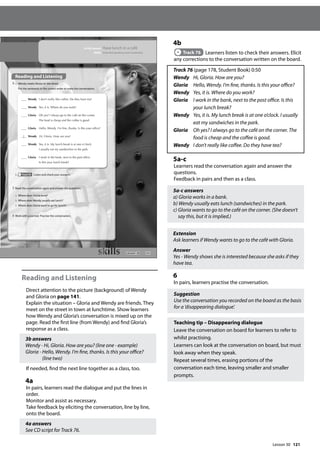 121
Reading and Listening
Direct attention to the picture (background) of Wendy
and Gloria on page 141.
Explain the situation – Gloria and Wendy are friends. They
meet on the street in town at lunchtime. Show learners
how Wendy and Gloria’s conversation is mixed up on the
page. Read the first line (from Wendy) and find Gloria’s
response as a class.
3b answers
Wendy - Hi, Gloria. How are you? (line one - example)
Gloria - Hello, Wendy. I’m fine, thanks. Is this your office?
(line two)
If needed, find the next line together as a class, too.
4a
In pairs, learners read the dialogue and put the lines in
order.
Monitor and assist as necessary.
Take feedback by eliciting the conversation, line by line,
onto the board.
4a answers
See CD script for Track 76.
4b
Track 76 Learners listen to check their answers. Elicit
any corrections to the conversation written on the board.
Track 76 (page 178, Student Book) 0:50
Wendy Hi, Gloria. How are you?
Gloria Hello, Wendy. I’m fine, thanks. Is this your office?
Wendy Yes, it is. Where do you work?
Gloria	
I work in the bank, next to the post office. Is this
your lunch break?
Wendy	
Yes, it is. My lunch break is at one o’clock. I usually
eat my sandwiches in the park.
Gloria 	
Oh yes? I always go to the café on the corner. The
food is cheap and the coffee is good.
Wendy I don’t really like coffee. Do they have tea?
5a-c
Learners read the conversation again and answer the
questions.
Feedback in pairs and then as a class.
5a-c answers
a) Gloria works in a bank.
b) Wendy usually eats lunch (sandwiches) in the park.
c) Gloria wants to go to the café on the corner. (She doesn’t
say this, but it is implied.)
Extension
Ask learners if Wendy wants to go to the café with Gloria.
Answer
Yes - Wendy shows she is interested because she asks if they
have tea.
6
In pairs, learners practise the conversation.
Suggestion
Use the conversation you recorded on the board as the basis
for a ’disappearing dialogue’.
Teaching tip – Disappearing dialogue
Leave the conversation on board for learners to refer to
whilst practising.
Learners can look at the conversation on board, but must
look away when they speak.
Repeat several times, erasing portions of the
conversation each time, leaving smaller and smaller
prompts.
141
In this lesson: Have lunch in a café
Skills: Extended speaking and vocabulary
Reading and Listening
4 a Wendy meets Gloria on the street.
Put the sentences in the correct order to make the conversation.
b Track 76 Listen and check your answers.
5 Read the conversation again and answer the questions.
a Where does Gloria work?
b Where does Wendy usually eat lunch?
c Where does Gloria want to go for lunch?
6 Work with a partner. Practise the conversation.
Wendy I don’t really like coffee. Do they have tea?
Wendy Yes, it is. Where do you work?
Gloria Oh yes? I always go to the café on the corner.
The food is cheap and the coffee is good.
Gloria Hello, Wendy. I’m ne, thanks. Is this your ofce?
1 Wendy Hi, Gloria. How are you?
Wendy Yes, it is. My lunch break is at one o’clock.
I usually eat my sandwiches in the park.
Gloria I work in the bank, next to the post ofce.
Is this your lunch break?
Lesson 30
Lesson 30
 