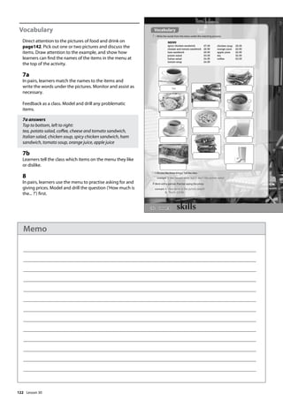 122
Vocabulary
Direct attention to the pictures of food and drink on
page142. Pick out one or two pictures and discuss the
items. Draw attention to the example, and show how
learners can find the names of the items in the menu at
the top of the activity.
7a
In pairs, learners match the names to the items and
write the words under the pictures. Monitor and assist as
necessary.
Feedback as a class. Model and drill any problematic
items.
7a answers
Top to bottom, left to right:
tea, potato salad, coffee, cheese and tomato sandwich,
Italian salad, chicken soup, spicy chicken sandwich, ham
sandwich, tomato soup, orange juice, apple juice
7b
Learners tell the class which items on the menu they like
or dislike.
8
In pairs, learners use the menu to practise asking for and
giving prices. Model and drill the question (’How much is
the... ?’) first.
142
b Do you like these things? Tell the class.
example I like tomato soup, but I don‛t like potato salad.
Vocabulary
7 a Write the words from the menu under the matching pictures.
8 Work with a partner. Practise saying the prices.
example A: How much is the potato salad?
B: That‛s £3.00.
spicy chicken sandwich £7.00
cheese and tomato sandwich £6.50
ham sandwich £6.50
potato salad £3.00
Italian salad £4.50
tomato soup £4.50
chicken soup £5.00
orange juice £2.50
apple juice £2.50
tea £2.50
coffee £3.00
tea
MENU
Lesson 30
Lesson 30
Memo
 