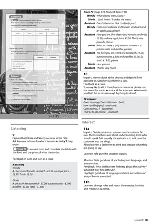123
Listening
9
Explain that Gloria and Wendy are now in the café.
Ask learners to listen for which items in activity 7 they
order.
Track 77 Learners listen and complete the table with
the food and the prices of what they order.
Feedback in pairs and then as a class.
9 answers
Wendy
A cheese and tomato sandwich - £6.50, an apple juice –
£2.50. Total - £9.00
Gloria
A spicy chicken sandwich - £7.00, a potato salad - £3.00,
a coffee - £3.00. Total - £13.00
Track 77 (page 178, Student Book) 1:08
Wendy What do you want, Gloria?
Gloria I don’t know. I’ll look at the menu.
Assistant Good afternoon. How can I help you?
Wendy 	
Can I have a cheese and tomato sandwich and
an apple juice, please?
Assistant 	
Here you are. One cheese and tomato sandwich,
£6.50, and one apple juice, £2.50. That’s nine
pounds, please.
Gloria 	
And can I have a spicy chicken sandwich, a
potato salad and a coffee, please?
Assistant 	
Yes, here you are. That’s one sandwich, £7.00,
a potato salad, £3.00, and a coffee, £3.00. So
that’s £13.00, please.
Gloria Here you are.
Assistant Thanks very much.
10
In pairs, learners look at the phrases and decide if the
assistant or customers say them in a café.
Feedback as a class.
You may like to elicit / teach one or two more phrases on
the board for use in activity 11. For example: What would
you like? Eat in or takeaway? Anything to drink?
10 answers
Good morning / Good afternoon – both;
How can I help you? – assistant;
Can I have a... ? – customer;
That’s £13.00, please. – assistant
Interact
11a
In pairs. Divide pairs into customers and assistants. Go
over the instructions and check understanding. Elicit who
should speak first (usually the assistant – to welcome the
customer into the shop).
Allow learners a little time to think and prepare what they
are going to say.
Learners role-play the situation in pairs.
Monitor. Note good use of vocabulary and language, and
any mistakes.
Feedback. What did learners find easy about the activity?
What did they find difficult?
Highlight good use of language and elicit corrections of
any problems you noted.
11b
Learners change roles and repeat the exercise. Monitor
and feedback as above.
143
Interact
11Work with a partner.
a Practise ordering food and drink in a café.
One student is the customer. One student is the assistant.
Customer:
Look at the menu in activity 7. Decide what you want.
Assistant:
Listen to the customer. Ask for the money.
b Change roles and do it again.
Wendy Gloria
order price order price
Listening
9 Track 77 Listen to Wendy and Gloria in the café.
What food from the menu in activity 7 do Wendy and Gloria order?
How much is it? Complete the table below.
10Work with a partner.
Who says the words in the table, customer or assistant?
Tick ( ) the correct column.
customer assistant
Good morning./Good afternoon.
How can I help you?
Can I have a... ?
That’s £13.00, please.
Lesson 30
Lesson 30
 