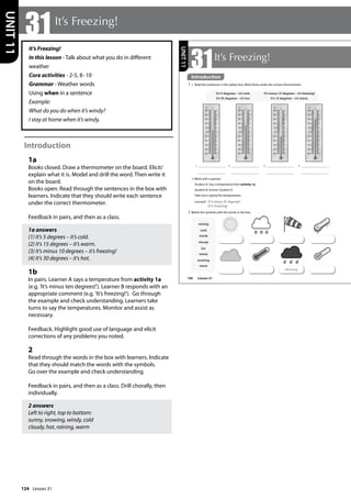 124
It’s Freezing!
In this lesson - Talk about what you do in different
weather
Core activities - 2-5, 8-10
Grammar - Weather words
Using when in a sentence
Example:
What do you do when it’s windy?
I stay at home when it’s windy.
Introduction
1a
Books closed. Draw a thermometer on the board. Elicit/
explain what it is. Model and drill the word. Then write it
on the board.
Books open. Read through the sentences in the box with
learners. Indicate that they should write each sentence
under the correct thermometer.
Feedback in pairs, and then as a class.
1a answers
(1) It’s 5 degrees – it’s cold.
(2) It’s 15 degrees – it’s warm.
(3) It’s minus 10 degrees – it’s freezing!
(4) It’s 30 degrees – it’s hot.
1b
In pairs. Learner A says a temperature from activity 1a
(e.g. ’It’s minus ten degrees!’). Learner B responds with an
appropriate comment (e.g. ’It’s freezing!’). Go through
the example and check understanding. Learners take
turns to say the temperatures. Monitor and assist as
necessary.
Feedback. Highlight good use of language and elicit
corrections of any problems you noted.
2
Read through the words in the box with learners. Indicate
that they should match the words with the symbols.
Go over the example and check understanding.
Feedback in pairs, and then as a class. Drill chorally, then
individually.
2 answers
Left to right, top to bottom:
sunny, snowing, windy, cold
cloudy, hot, raining, warm
31It’s Freezing!
UNIT
11
146
31It’s Freezing!
Introduction
1 a Read the sentences in the yellow box. Write them under the correct thermometer.
b Work with a partner.
Student A: Say a temperature from activity 1a.
Student B: Answer Student A.
Take turns saying the temperatures.
example It‛s minus 10 degrees!
It‛s freezing!
2 Match the symbols with the words in the box.
raining
cold
windy
cloudy
hot
sunny
snowing
warm
It’s 5 degrees – it’s cold.
It’s 30 degrees – it’s hot.
It’s minus 10 degrees – it’s freezing!
It’s 15 degrees – it’s warm.
1 2 3 4
raining
UNIT
11
Introduction
Lesson 31
Lesson 31
 