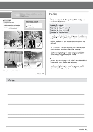 125
Practice
3
Direct attention to the four pictures. Elicit the types of
weather in the pictures.
3 suggested answers
picture 1 - It’s cold and snowing.
picture 2 - It’s cold and raining.
picture 3 - It’s warm and windy.
picture 4 - It’s hot and sunny.
Draw learners’attention to the Language Focus box on
page 147. Go through the model question and answers.
In pairs, learners ask and answer questions about the
weather.
Go through the example with the learners and check
understanding. Monitor and assist as necessary.
Feedback. Highlight good use of language and elicit
corrections of any problems you noted.
4
In pairs. Ask and answer about today’s weather. Monitor
learners’use of vocabulary and language.
Feedback. Highlight good use of language and elicit
corrections of any problems you noted.
147
In this lesson: Talk about what you do in different weather
Grammar: Weather words
Using ‘when’ in a sentence
Practice
3 Look at the pictures below.
Work with a partner.
Ask and answer questions about the weather.
example A: What‛s the weather like?
B: It‛s cold and snowing.
What’s the weather like?
It’s
cloudy.
hot and sunny.
4 Work with a partner. Ask about today’s weather.
1 2
3 4
Language Focus
Lesson 31
Lesson 31
Memo
 