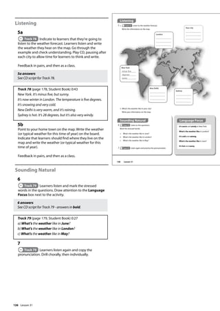 126
Listening
5a
Track 78 Indicate to learners that they’re going to
listen to the weather forecast. Learners listen and write
the weather they hear on the map. Go through the
example and check understanding. Play CD, pausing after
each city to allow time for learners to think and write.
Feedback in pairs, and then as a class.
5a answers
See CD script for Track 78.
Track 78 (page 178, Student Book) 0:43
New York. It’s minus five, but sunny.
It’s now winter in London. The temperature is five degrees.
It’s snowing and very cold.
New Delhi is very warm, and it’s raining.
Sydney is hot. It’s 28 degrees, but it’s also very windy.
5b
Point to your home town on the map. Write the weather
(or typical weather for this time of year) on the board.
Indicate that learners should find where they live on the
map and write the weather (or typical weather for this
time of year).
Feedback in pairs, and then as a class.
Sounding Natural
6
Track 79 Learners listen and mark the stressed
words in the questions. Draw attention to the Language
Focus box next to the activity.
6 answers
See CD script for Track 79 - answers in bold.
Track 79 (page 179, Student Book) 0:27
a) What’s the weather like in June?
b) What’s the weather like in London?
c) What’s the weather like in May?
7
Track 79 Learners listen again and copy the
pronunciation. Drill chorally, then individually.
Sounding Natural
6 Track 79 Listen to the questions.
Mark the stressed words.
a What’s the weather like in June?
b What’s the weather like in London?
c What’s the weather like in May?
Listening
5 a Track 78 Listen to the weather forecast.
Write the information on the map.
It’s warm and windy in New York.
What’s the weather like in London?
It’s cold and raining.
What’s the weather like in June?
It’s hot and sunny.
b What’s the weather like in your city?
Write your information on the map.
7 Track 79 Listen again and practise the pronunciation.
New York
minus ve
degrees
sunny
New Delhi
London
Sydney
Your city
Language Focus
148 Lesson 31
Lesson 31
 
