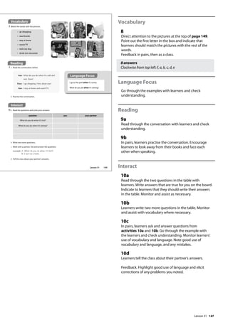 127
Vocabulary
8
Direct attention to the pictures at the top of page 149.
Point out the first letter in the box and indicate that
learners should match the pictures with the rest of the
words.
Feedback in pairs, then as a class.
8 answers
Clockwise from top left: f, a, b, c, d, e
Language Focus
Go through the examples with learners and check
understanding.
Reading
9a
Read through the conversation with learners and check
understanding.
9b
In pairs, learners practise the conversation. Encourage
learners to look away from their books and face each
other when speaking.
Interact
10a
Read through the two questions in the table with
learners. Write answers that are true for you on the board.
Indicate to learners that they should write their answers
in the table. Monitor and assist as necessary.
10b
Learners write two more questions in the table. Monitor
and assist with vocabulary where necessary.
10c
In pairs, learners ask and answer questions from
activities 10a and 10b. Go through the example with
the learners and check understanding. Monitor learners’
use of vocabulary and language. Note good use of
vocabulary and language, and any mistakes.
10d
Learners tell the class about their partner’s answers.
Feedback. Highlight good use of language and elicit
corrections of any problems you noted.
Interact
10a Read the questions and write your answers.
Vocabulary
8 Match the words with the pictures.
a go shopping
b read books
c stay at home
d watch TV
e walk my dog
f drink hot chocolate
Reading
9 a Read the conversation below.
Ann: What do you do when it’s cold and
wet, Dave?
Dave: I go shopping. How about you?
Ann: I stay at home and watch TV.
I go to the park when it’s sunny.
What do you do when it’s raining?
b Practise the conversation.
b Write two more questions.
c Work with a partner. Ask and answer the questions
example A: What do you do when it‛s hot?
B: I eat ice cream.
d Tell the class about your partner’s answers.
a
question you your partner
What do you do when it’s hot?
What do you do when it’s raining?
Reading
Language Focus
149
Lesson 31
Lesson 31
 