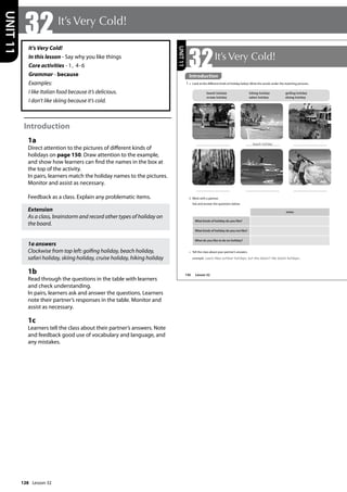 128
It’s Very Cold!
In this lesson - Say why you like things
Core activities - 1, 4-6
Grammar - because
Examples:
I like Italian food because it’s delicious.
I don’t like skiing because it’s cold.
Introduction
1a
Direct attention to the pictures of different kinds of
holidays on page 150. Draw attention to the example,
and show how learners can find the names in the box at
the top of the activity.
In pairs, learners match the holiday names to the pictures.
Monitor and assist as necessary.
Feedback as a class. Explain any problematic items.
Extension
As a class, brainstorm and record other types of holiday on
the board.
1a answers
Clockwise from top left: golfing holiday, beach holiday,
safari holiday, skiing holiday, cruise holiday, hiking holiday
1b
Read through the questions in the table with learners
and check understanding.
In pairs, learners ask and answer the questions. Learners
note their partner’s responses in the table. Monitor and
assist as necessary.
1c
Learners tell the class about their partner’s answers. Note
and feedback good use of vocabulary and language, and
any mistakes.
32It’s Very Cold!
UNIT
11
150
32It’s Very Cold!
Introduction
1 a Look at the different kinds of holiday below. Write the words under the matching pictures.
b Work with a partner.
Ask and answer the questions below.
notes
What kinds of holiday do you like?
What kinds of holiday do you not like?
t
What do you like to do on holiday?
beach holiday
c Tell the class about your partner’s answers.
example Laura likes outdoor holidays, but she doesn‛t like beach holidays...
beach holiday hiking holiday golfing holiday
cruise holiday safari holiday skiing holiday
UNIT
11
Introduction
Lesson 32
Lesson 32
 