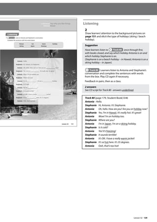 129
Listening
2
Draw learners’attention to the background pictures on
page 151 and elicit the type of holidays (skiing / beach
holiday).
Suggestion
Have learners listen to Track 80 once through first,
with books closed, and say which holiday Antonia is on and
which holiday Stephanie is on.
(Stephanie is on a beach holiday – in Hawaii; Antonia is on a
skiing holiday – in Japan).
Track 80 Learners listen to Antonia and Stephanie’s
conversation and complete the sentences with words
from the box. Play CD again if necessary.
Feedback in pairs, then as a class.
2 answers
See CD script for Track 80 - answers underlined.
Track 80 (page 179, Student Book) 0:46
Antonia - Hello.
Stephanie Hi, Antonia. It’s Stephanie.
Antonia Oh, hello. How are you? Are you on holiday now?
Stephanie Yes, I’m in Hawaii. It’s really hot. It’s great!
Antonia Wow! I’m on holiday too.
Stephanie Where are you?
Antonia I’m in Japan. I’m on a skiing holiday.
Stephanie Is it cold?
Antonia Yes! It’s freezing!
Stephanie It sounds terrible!
Antonia It’s OK. I have a really warm jacket!
Stephanie It’s so hot here. It’s 35 degrees.
Antonia Ooh, that’s too hot!
151
In this lesson: Say why you like things
Grammar: Because
Listening
2 Track 80 Listen to Antonia and Stephanie’s conversation.
Complete the sentences with the words below.
Antonia: Hello.
Stephanie: Hi, Antonia. It’s Stephanie.
Antonia: Oh, hello. How are you?
? Are you on
n n
now
ow
ow?
Stephanie: Yes, I’m in . It’s really hot
o
ot.
. It
It’s
’s
’s g
g
gre
re
reat
at
at!
!
Antonia: Wow! I’m on holiday too
o.
Stephanie: Where are
e you?
Antonia: I’
I m in . I’
’m on a holiday.
Stephan
nie
ie:
: Is it co
cold?
An
A toni
ia:
: Ye
Yes! It’
t s !
Stepha
ani
n e: It
It s
sounds terrible!
!
An
Antonia: It
It’s
s O
OK.
K. I have a
a real
a ly
y jacket!
S
Ste
tephanie
e: It
t’s so
o he
here. It’s 35 degrees.
An
Anto
toni
nia:
a: Oo
Oo
O h,
h, t
tha
hat’
t’s
s to
too
o h
ho
hot!
!
Hawaii
skiing
hot
Japan
warm
freezing
holiday
Lesson 32
Lesson 32
 