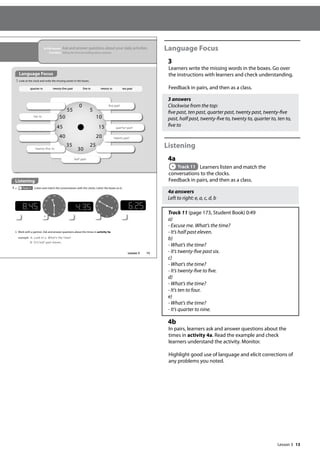 13
Language Focus
3
Learners write the missing words in the boxes. Go over
the instructions with learners and check understanding.
Feedback in pairs, and then as a class.
3 answers
Clockwise from the top:
five past, ten past, quarter past, twenty past, twenty-five
past, half past, twenty-five to, twenty to, quarter to, ten to,
five to
Listening
4a
Track 11 Learners listen and match the
conversations to the clocks.
Feedback in pairs, and then as a class.
4a answers
Left to right: e, a, c, d, b
Track 11 (page 173, Student Book) 0:49
a)
- Excuse me. What’s the time?
- It’s half past eleven.
b)
- What’s the time?
- It’s twenty-five past six.
c)
- What’s the time?
- It’s twenty-five to five.
d)
- What’s the time?
- It’s ten to four.
e)
- What’s the time?
- It’s quarter to nine.
4b
In pairs, learners ask and answer questions about the
times in activity 4a. Read the example and check
learners understand the activity. Monitor.
Highlight good use of language and elicit corrections of
any problems you noted.
15
In this lesson: Ask and answer questions about your daily activities
Function: Telling the time and talking about routines
b Work with a partner. Ask and answer questions about the times in activity 4a.
example A: Look at a. What‛s the time?
B: It‛s half past eleven.
Listening
4 a Track 11 Listen and match the conversations with the clocks. Letter the boxes (a-e).
Language Focus
3 Look at the clock and write the missing words in the boxes.
0
30
15
45
5
10
20
25
35
40
50
55
ve past
quarter past
twenty past
half past
twenty-ve to
ten to
12
6
3
9
1
2
4
5
7
8
10
11
7
7
7
a
12
6
3
9
1
2
4
5
7
8
10
11
7
7
7
7
7
7
quarter to twenty-five past five to twenty to ten past
Lesson 3
Lesson 3
 