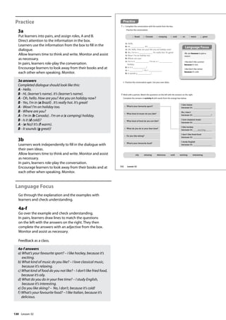 130
Practice
3a
Put learners into pairs, and assign roles, A and B.
Direct attention to the information in the box.
Learners use the information from the box to fill in the
dialogue.
Allow learners time to think and write. Monitor and assist
as necessary.
In pairs, learners role-play the conversation.
Encourage learners to look away from their books and at
each other when speaking. Monitor.
3a answers
Completed dialogue should look like this:
A - Hello.
B - Hi, (learner’s name). It’s (learner’s name).
A - Oh, hello. How are you? Are you on holiday now?
B - Yes, I’m in (a Brazil) . It’s really hot. It’s great!
A - Wow! I’m on holiday too.
B - Where are you?
A - I’m in (b Canada) . I’m on a (c camping) holiday.
B - Is it (d cold)?
A - (e No)! It’s (f warm).
B - It sounds (g great)!
3b
Learners work independently to fill in the dialogue with
their own ideas.
Allow learners time to think and write. Monitor and assist
as necessary.
In pairs, learners role-play the conversation.
Encourage learners to look away from their books and at
each other when speaking. Monitor.
Language Focus
Go through the explanation and the examples with
learners and check understanding.
4a-f
Go over the example and check understanding.
In pairs, learners draw lines to match the questions
on the left with the answers on the right. They then
complete the answers with an adjective from the box.
Monitor and assist as necessary.
Feedback as a class.
4a-f answers
a) What’s your favourite sport? – I like hockey, because it’s
exciting.
b) What kind of music do you like? – I love classical music,
because it’s relaxing.
c) What kind of food do you not like? – I don’t like fried food,
because it’s oily.
d) What do you do in your free time? – I study English,
because it’s interesting.
e) Do you like skiing? – No, I don’t, because it’s cold!
f) What’s your favourite food? – I like Italian, because it’s
delicious.
Practice
3 a Complete the conversation with the words from the box.
Practise the conversation.
b Practise the conversation again. Use your own ideas.
a Brazil b Canada c camping d cold e no f warm g great
A: Hello.
B: Hi, . It’s .
A: Oh, hello. How are you? Are you on holiday now?
B: Yes, I’m in a . It’s really hot. It’s great!
A: Wow! I’m on holiday too.
B: Where are you?
A: I’m in b . I’m on a c
holiday.
B: Is it d ?
A: e ! It’s f .
B: It sounds g !
4 Work with a partner. Match the questions on the left with the answers on the right.
Complete the answers in activity 4 with words from the orange box below.
oily relaxing delicious cold exciting interesting
a What’s your favourite sport?
I like Italian
because it’s .
b What kind of music do you like?
No, I don’t
because it’s !
c What kind of food do you not like?
I love classical music
because it’s .
d What do you do in your free time?
I like hockey
because it’s exciting .
e Do you like skiing?
I don’t like fried food
because it’s .
f What’s your favourite food?
I study English
because it’s .
We use because to give a
reason.
I like/don’t like summer
because it’s hot.
I like/don’t like winter
because it’s cold.
Language Focus
152 Lesson 32
Lesson 32
 