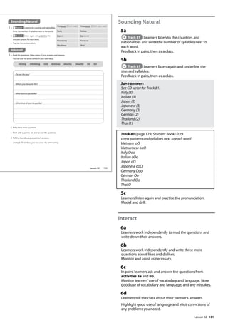 131
Sounding Natural
5a
Track 81 Learners listen to the countries and
nationalities and write the number of syllables next to
each word.
Feedback in pairs, then as a class.
5b
Track 81 Learners listen again and underline the
stressed syllables.
Feedback in pairs, then as a class.
5a+b answers
See CD script for Track 81.
Italy (3)
Italian (3)
Japan (2)
Japanese (3)
Germany (3)
German (2)
Thailand (2)
Thai (1)
Track 81 (page 179, Student Book) 0:29
stress patterns and syllables next to each word
Vietnam oO
Vietnamese ooO
Italy Ooo
Italian oOo
Japan oO
Japanese ooO
Germany Ooo
German Oo
Thailand Oo
Thai O
5c
Learners listen again and practise the pronunciation.
Model and drill.
Interact
6a
Learners work independently to read the questions and
write down their answers.
6b
Learners work independently and write three more
questions about likes and dislikes.
Monitor and assist as necessary.
6c
In pairs, learners ask and answer the questions from
activities 6a and 6b.
Monitor learners’use of vocabulary and language. Note
good use of vocabulary and language, and any mistakes.
6d
Learners tell the class about their partner's answers.
Highlight good use of language and elicit corrections of
any problems you noted.
Interact
6 a Read the questions. Make notes of your answers and reasons.
You can use the words below or your own ideas.
Sounding Natural
5 a Track 81 Listen to the countries and nationalities.
Write the number of syllables next to the words.
c Practise the pronunciation.
Vietnam 2(Viet-nam) Vietnamese 3(Viet-nam-ese)
Italy Italian
Japan Japanese
Germany German
Thailand Thai
b Track 81 Listen again and underline the
stressed syllable for each word.
b Write three more questions.
c Work with a partner. Ask and answer the questions.
d Tell the class about your partner’s answers.
example Rick likes jazz because it‛s interesting.
• Do you like jazz?
• What’s your favourite film?
• What food do you dislike?
• What kinds of sport do you like?
exciting interesting cold delicious relaxing beautiful hot fun
153
Lesson 32
Lesson 32
 