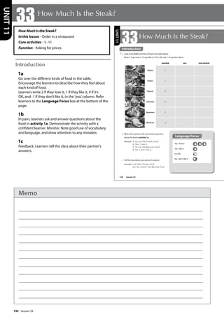 132
How Much Is the Steak?
In this lesson - Order in a restaurant
Core activities - 5 -11
Function - Asking for prices
Introduction
1a
Go over the different kinds of food in the table.
Encourage the learners to describe how they feel about
each kind of food.
Learners write 2 if they love it, 1 if they like it, 0 if it’s
OK, and -1 if they don’t like it, in the ’you’column. Refer
learners to the Language Focus box at the bottom of the
page.
1b
In pairs, learners ask and answer questions about the
food in activity 1a. Demonstrate the activity with a
confident learner. Monitor. Note good use of vocabulary
and language, and draw attention to any mistakes.
1c
Feedback. Learners tell the class about their partner’s
answers.
33How Much Is the Steak?
UNIT
11
154
33How Much Is the Steak?
Introduction
1 a Look at the different kinds of food in the table below.
Write 2 if you love it, 1 if you like it, 0 if it’s OK, and -1 if you don’t like it.
b Work with a partner. Ask and answer questions
about the food in activity 1a.
example A: Do you like Italian food?
B: Yes, I love it.
A: Do you like Mexican food?
B: No, I don‛t like it.
c Tell the class about your partner’s answers.
example Lisa likes Chinese food,
but she doesn‛t like Mexican food.
Yes, I love it.
Yes, I like it.
It is OK.
No, I don’t like it.
Language Focus
example you your partner
Italian 1
Indian 1
French 0
Chinese 2
Japanese 2
Mexican -1
UNIT
11
Introduction
Lesson 33
Lesson 33
Memo
 