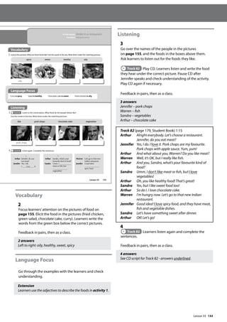 133
Vocabulary
2
Focus learners’attention on the pictures of food on
page 155. Elicit the food in the pictures (fried chicken,
green salad, chocolate cake, curry). Learners write the
words from the green box below the correct pictures.
Feedback in pairs, then as a class.
2 answers
Left to right: oily, healthy, sweet, spicy
Language Focus
Go through the examples with the learners and check
understanding.
Extension
Learners use the adjectives to describe the foods in activity 1.
Listening
3
Go over the names of the people in the pictures
on page 155, and the foods in the boxes above them.
Ask learners to listen out for the foods they like.
Track 82 Play CD. Learners listen and write the food
they hear under the correct picture. Pause CD after
Jennifer speaks and check understanding of the activity.
Play CD again if necessary.
Feedback in pairs, then as a class.
3 answers
Jennifer – pork chops
Warren – fish
Sandra – vegetables
Arthur – chocolate cake
Track 82 (page 179, Student Book) 1:15
Arthur 	
Alright everybody. Let’s choose a restaurant.
Jennifer, do you eat meat?
Jennifer 	
Yes, I do. I love it. Pork chops are my favourite.
Pork chops with apple sauce. Yum, yum!
Arthur And what about you, Warren? Do you like meat?
Warren Well, it’s OK, but I really like fish.
Arthur 	
And you, Sandra, what’s your favourite kind of
food?
Sandra 	
Umm, I don’t like meat or fish, but I love
vegetables!
Arthur Oh, you like healthy food! That’s great!
Sandra Yes, but I like sweet food too!
Arthur So do I. I love chocolate cake.
Warren 	
I’m hungry now. Let’s go to that new Indian
restaurant.
Jennifer 	
Good idea! I love spicy food, and they have meat,
fish and vegetable dishes.
Sandra Let’s have something sweet after dinner.
Arthur OK! Let’s go!
4
Track 82 Learners listen again and complete the
sentences.
Feedback in pairs, then as a class.
4 answers
See CD script for Track 82 - answers underlined.
155
In this lesson: Order in a restaurant
Function: Asking for prices
Vocabulary
2 Look at the pictures.What are these foods like? Use the words in the box.Write them under the matching pictures.
Listening
3 Track 82 Listen to the conversation. What food do the people below like?
Use the words in the box. Write them under the matching pictures.
4 Track 82 Listen again. Complete the sentences.
Arthur Jennifer, do you
eat meat?
Jennifer Yes, I do.
I love it.
a
Warren Let’s go to that new
Indian restaurant.
Jennifer Good idea!
spicy food.
c
Arthur Sandra, what’s your
favourite kind of food?
Sandra Umm, I
meat or sh, but
vegetables!
b
fish pork chops chocolate cake vegetables
pork chops
Arthur
Jennifer Warren Sandra
oily
spicy sweet healthy oily
Curry is spicy. Salad is healthy. Chocolate cake is sweet. Fried chicken is oily.
Language Focus
Lesson 33
Lesson 33
 