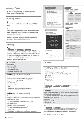 134
Language Focus
Go over the information in the box with learners.
Model and drill the questions.
Sounding Natural
5
Go over the price list with learners. Model and drill the
prices.
6
Paired work. Direct attention to the example dialogues.
Model the activity with a confident learner and check
understanding. Monitor.
Feedback. Highlight good use of language and elicit
corrections of any problems you noted.
Listening
7a-c
Track 83 Track 84 Track 85 Learners
listen and complete the table. Go over the questions and
examples with learners and check understanding. Pause
CD after each conversation to allow time for learners to
complete the table. Play again if necessary.
Feedback in pairs, then as a class.
7a-c answers
a) fish - £5.40
b) potatoes - 65p
carrots - 40p
mushrooms - 20p
c) oranges - 20p (each) / £2
Track 83 (page 179, Student Book) 0:27
a)
- Good afternoon, madam. What can I get you?
- Do you have any fresh fish?
- Yes, of course.
- How much is it?
- £5.40.
- £5.40! That’s very expensive. No, thank you.
Track 84 (page 179, Student Book) 0:38
b)
- Excuse me. I’d like some potatoes and some carrots, please.
How much are they?
- The potatoes are 65p, and the carrots are 40p.
- OK. I’ll take them.
- Here you are, sir. Anything else?
- Yes, how much are the mushrooms?
- They’re 20p.
- That’s good. Yes, I’d like some mushrooms too, thanks.
Track 85 (page 179, Student Book) 0:25
c)
- Hello. Do you have any oranges?
- Let me see... Umm, yes we do. They’re 20p each.
- OK. I’ll take 10.
- That’s £2, please.
- Here you are.
8
Track 83 Track 84 Track 85 Learners listen
again check.
Extension
Elicit where the people in the conversation are (supermarket
/ fruit and vegetable stand).
Ask learners about the prices of fruits and vegetables in their
country (in their currency).
Example:
’apples are ¥120’
’oranges are ¥174’
9
Track 86 Track 87 Learners listen and write the
missing information to complete the conversations. Play
CD again if necessary. Monitor and assist as necessary.
Feedback in pairs, then as a class.
What did
he/she ask for? What is the price?
a sh £5.40
b
c
In the United Kingdom, people use pounds (£)
and pence (p).
There are 100 pence in one pound: £1 = 100p
25p = twenty-five pence
£1.50 = one pound fifty (pence)
£3.45 = three pounds forty-five (pence)
£10 = ten pounds
We often say p /piː/, not pence:
25p = twenty-five p
example A: How much is the ice cream?
B: It‛s 95p.
THIS WEEK’S SPECIALS
potatoes £1.30
mushrooms 75p
garlic 20p
orange juice £1.50
eggs 67p
olive oil £1.38
butter 99p
ice cream 95p
6 Work with a partner.
Use the information above to practise the dialogue
below.
example A: How much is the orange juice?
B: It‛s £1.50.
A: How much are the eggs?
B: They‛re...
Listening
7 Track 83 Track 84 Track 85
Listen and complete the table.
9 Listen to the two restaurant conversations.
Complete the sentences.
Track 86
Waiter Can I take your order?
Customer Yes, I’d like the Italian
and the spaghetti, please.
Waiter Anything to drink?
Customer Err... is the
red wine?
Waiter A glass is , and a bottle
is .
Customer I’d like a glass, please.
Waiter Anything else?
Customer No, thank you.
Waiter Can I take your order?
Customer Yes, I’d like the soup
and the soup with
noodles, please.
Waiter Anything to drink?
Customer I’d like mineral , please.
Waiter Anything else?
Customer How much is the ?
Waiter It’s .
Customer Hmm, no, thanks.That’s all.
10Work with a partner.
Practise the conversations in activity 9.
8 Track 83 Track 84 Track 85
Listen again and check.
5 Listen to your teacher.
How do we say prices in English?
How much is the fish?
How much are the mushrooms?
Asking for prices
Track 87
Language Focus
Sounding Natural
156 Lesson 33
Lesson 33
 