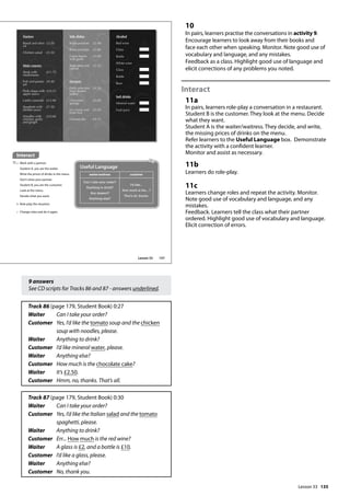 135
9 answers
See CD scripts for Tracks 86 and 87 - answers underlined.
Track 86 (page 179, Student Book) 0:27
Waiter Can I take your order?
Customer	
Yes, I’d like the tomato soup and the chicken
soup with noodles, please.
Waiter Anything to drink?
Customer I’d like mineral water, please.
Waiter Anything else?
Customer How much is the chocolate cake?
Waiter It’s £2.50.
Customer Hmm, no, thanks. That’s all.
Track 87 (page 179, Student Book) 0:30
Waiter Can I take your order?
Customer 	
Yes, I’d like the Italian salad and the tomato
spaghetti, please.
Waiter Anything to drink?
Customer Err... How much is the red wine?
Waiter A glass is £2, and a bottle is £10.
Customer I’d like a glass, please.
Waiter Anything else?
Customer No, thank you.
10
In pairs, learners practise the conversations in activity 9.
Encourage learners to look away from their books and
face each other when speaking. Monitor. Note good use of
vocabulary and language, and any mistakes.
Feedback as a class. Highlight good use of language and
elicit corrections of any problems you noted.
Interact
11a
In pairs, learners role-play a conversation in a restaurant.
Student B is the customer. They look at the menu. Decide
what they want.
Student A is the waiter/waitress. They decide, and write,
the missing prices of drinks on the menu.
Refer learners to the Useful Language box. Demonstrate
the activity with a confident learner.
Monitor and assist as necessary.
11b
Learners do role-play.
11c
Learners change roles and repeat the activity. Monitor.
Note good use of vocabulary and language, and any
mistakes.
Feedback. Learners tell the class what their partner
ordered. Highlight good use of vocabulary and language.
Elicit correction of errors.
Starters
Bread and olive
oil
£3.50
Chicken salad £5.50
Main courses
Steak with
mushrooms
£11.75
Fish and potato
pie
£9.40
Pork chops with
apple sauce
£10.25
Lamb casserole £13.00
Spaghetti with
tomato sauce
£7.50
Noodles with
chicken, garlic
and ginger
£10.60
Side dishes
Roast potatoes £2.40
Roast parsnips £2.80
Green beans
with garlic
£3.00
Baby peas and
carrots
£2.20
Desserts
Daily selection
from dessert
trolley
£4.30
Chocolate
sponge
£5.00
Ice cream and
fresh fruit
£3.50
Cheesecake £4.75
Alcohol
Red wine
Glass
Bottle
White wine
Glass
Bottle
Beer
Soft drinks
Mineral water
Fruit juice
Interact
11a Work with a partner.
Student A, you are the waiter.
Write the prices of drinks in the menu.
Don’t show your partner.
Student B, you are the customer.
Look at the menu.
Decide what you want.
b Role-play the situation.
c Change roles and do it again.
waiter/waitress customer
Can I take your order?
Anything to drink?
Any dessert?
Anything else?
I’d like...
How much is the... ?
That’s all, thanks.
Useful Language
157
Lesson 33
Lesson 33
 