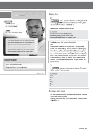 137
Listening
2
Track 88 Focus learners’attention on the picture of
Carl on page 161. Tell learners to listen and tick ( ) the
situations he mentions in activity 1.
Feedback in pairs and then as a class.
2 answers
meeting someone for the first time
someone giving you a business card
visiting someone’s home for the first time
Track 88 (page 179, Student Book) 0:50
Carl:
When I meet someone for the first time, I usually shake
hands with them and say, ’Nice to meet you’. I think saying,
’How do you do?’ is quite old-fashioned. If someone gives
me a business card, I read it carefully and put it in my wallet.
I don’t have my own business card, so I can’t give one back.
If I visit someone’s house for the first time, I always arrive
on time. I usually take a little present... maybe flowers, or a
bottle of wine.
3
Track 88 Learners listen again and write T (true) or F
(false) next to the sentences.
3 answers
a) T
b) F
c) T
d) T
e) F
f) T
Language Focus
Go over the explanation and examples with the learners
and check understanding.
Ask the learners to find more examples in the sentences
in activity 3.
161
a When he meets someone for the first time, he usually shakes hands. T
b When he meets someone for the first time, he says,‘How do you do?’
c If someone gives him a business card, he reads it carefully.
d If someone gives him a business card, he puts it in his wallet.
e If he visits someone’s house for the first time, he arrives a little late.
f If he visits someone’s house for the first time, he takes a present.
Language Focus
We can use when or if to talk about what usually happens in a situation.
When/If + present simple, present simple
When someone gives me a business card, I read it carefully.
If I visit someone’s house for the first time, I take a present.
Lesson 34
In this lesson: Say what usually happens in different situations
Grammar: Zero conditional
Listening
2 Track 88 Listen to Carl.
What situations does he talk about?
Tick ( ) the pictures in activity 1.
3 Track 88 Listen again.
Write T (True) or F (False) next to the sentences.
Lesson 34
 