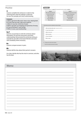 138
Practice
4
Learners complete the sentences in column A by
matching them with the endings in column B.
Go over the example and check understanding.
4 answers
a) When I get home after work, I have a nice, relaxing bath.
b) If I don’t feel very well, I take some medicine.
c) When it’s very hot, I drink lots of water.
d) When I get paid, I go shopping and spend lots of money.
e) If I go to the beach, I swim all day.
f) When it snows, I go snowboarding.
5a-f
Learners use prompts to write the sentences about
themselves. Go over the instructions and check
understanding. Demonstrate the activity by writing an
example for yourself on the board. Monitor and assist
with vocabulary where necessary.
6a
Learners compare answers in pairs.
6b
Learners tell the class about their partner’s answers.
As a class, decide who has the most in common, and who
has the least.
Practice
4 Complete the sentences in column A by matching them with the endings in column B.
column A column B
When I get home after work, I go shopping and spend lots of money.
If I don’t feel very well, I have a nice, relaxing bath.
When it’s very hot, I drink lots of water.
When I get paid, I go snowboarding.
If I go to the beach, I swim all day.
When it snows, I take some medicine.
a When I get home after work, I switch on the TV.
b If I don’t feel very well,
c When it’s very hot,
d When I get paid,
e If I go to the beach,
f When it snows,
5 Write about yourself to complete the sentences below.
6 a Compare your answers with a partner.
b Tell the class about your partner’s answers.
a
b
c
d
e
f
162 Lesson 34
Lesson 34
Memo
 