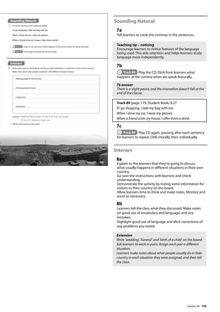 139
Sounding Natural
7a
Tell learners to circle the commas in the sentences.
Teaching tip – noticing
Encourage learners to notice features of the language
being used. This aids retention and helps learners study
language more independently.
7b
Track 89 Play the CD. Elicit from learners what
happens at the comma when we speak Naturally.
7b answer
There is a slight pause, and the intonation doesn’t fall at the
end of the clause.
Track 89 (page 179, Student Book) 0:27
If I go shopping, I take my bag with me.
When I drive my car, I wear my glasses.
When a friend visits my house, I offer them a drink.
7c
Track 89 Play CD again, pausing after each sentence
for learners to repeat. Drill chorally, then individually.
Interact
8a
Explain to the learners that they’re going to discuss
what usually happens in different situations in their own
country.
Go over the instructions with learners and check
understanding.
Demonstrate the activity by noting some information for
visitors to their country on the board.
Allow learners time to think and make notes. Monitor and
assist as necessary.
8b
Learners tell the class what they discussed. Make notes
on good use of vocabulary and language, and any
mistakes.
Highlight good use of language and elicit corrections of
any problems you noted.
Extension
Write ’wedding’, ’funeral’ and ’birth of a child’ on the board.
Ask learners to work in pairs. Assign each pair a different
situation.
Learners make notes about what people usually do in their
country in each situation they were assigned, and then tell
the class.
Sounding Natural
7 a Circle the commas in the sentences below.
b Track 89 Listen to the sentences. What happens to the comma when we speak naturally?
c Track 89 Listen again and copy the pronunciation.
If I go shopping, I take my bag with me.
When I drive my car, I wear my glasses.
When a friend visits my house, I offer them a drink.
Interact
8 a Work with a partner. Think about and discuss what information is useful for a visitor to your country.
Make notes about what people usually do in the different situations below.
• Meeting people for the first time
• Visiting someone’s home
• Using trains
• Eating food
example When we meet people for the rst time, we usually...
If we visit someone‛s home, we...
b Tell the class what you discussed.
163
Lesson 34
Lesson 34
 