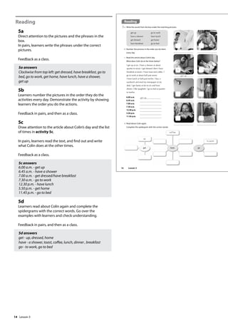 14
Reading
5a
Direct attention to the pictures and the phrases in the
box.
In pairs, learners write the phrases under the correct
pictures.
Feedback as a class.
5a answers
Clockwise from top left: get dressed, have breakfast, go to
bed, go to work, get home, have lunch, have a shower,
get up
5b
Learners number the pictures in the order they do the
activities every day. Demonstrate the activity by showing
learners the order you do the actions.
Feedback in pairs, and then as a class.
5c
Draw attention to the article about Colin’s day and the list
of times in activity 5c.
In pairs, learners read the text, and find out and write
what Colin does at the other times.
Feedback as a class.
5c answers
6.00 a.m. - get up
6.45 a.m. - have a shower
7.00 a.m. - get dressed/have breakfast
7.30 a.m. - go to work
12.30 p.m. - have lunch
5.50 p.m. - get home
11.45 p.m. - go to bed
5d
Learners read about Colin again and complete the
spidergrams with the correct words. Go over the
examples with learners and check understanding.
Feedback in pairs, and then as a class.
5d answers
get - up, dressed, home
have - a shower, toast, coffee, lunch, dinner , breakfast
go - to work, go to bed
Reading
5 a Write the words from the box under the matching pictures.
I get up at six. I have a shower at about
quarter to seven. I get dressed, then I have
breakfast at seven. I have toast and coffee. I
go to work at about half past seven.
I have lunch at half past twelve. I buy a
sandwich and read my newspaper at my
desk. I get home at ten to six and have
dinner. I like spaghetti. I go to bed at quarter
to twelve.
c Read the article about Colin’s day.
What does Colin do at the times below?
d Read about Colin again.
Complete the spidergram with the correct words.
6.00 a.m.
6.45 a.m.
7.00 a.m.
7.30 a.m.
12.30 p.m.
5.50 p.m.
11.45 p.m.
get up
up
coffee
to work
b Number the pictures in the order you do them
every day.
1
get up
get up
have a shower
get dressed
have breakfast
go to work
have lunch
get home
go to bed
16 Lesson 3
Lesson 3
 